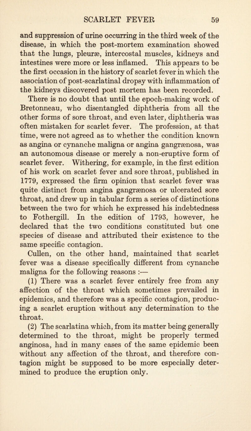 and suppression of urine occurring in the third week of the disease, in which the post-mortem examination showed that the lungs, pleurse, intercostal muscles, kidneys and intestines were more or less inflamed. This appears to be the first occasion in the history of scarlet fever in which the association of post-scarlatinal dropsy with inflammation of the kidneys discovered post mortem has been recorded. There is no doubt that until the epoch-making work of Bretonneau, who disentangled diphtheria from all the other forms of sore throat, and even later, diphtheria was often mistaken for scarlet fever. The profession, at that time, were not agreed as to whether the condition known as angina or cynanche maligna or angina gangrenosa, was an autonomous disease or merely a non-eruptive form of scarlet fever. Withering, for example, in the first edition of his work on scarlet fever and sore throat, published in 1779, expressed the firm opinion that scarlet fever was quite distinct from angina gangrenosa or ulcerated sore throat, and drew up in tabular form a series of distinctions between the two for which he expressed his indebtedness to Fothergill. In the edition of 1793, however, he declared that the two conditions constituted but one species of disease and attributed their existence to the same specific contagion. Cullen, on the other hand, maintained that scarlet fever was a disease specifically different from cynanche maligna for the following reasons :— (1) There was a scarlet fever entirely free from any affection of the throat which sometimes prevailed in epidemics, and therefore was a specific contagion, produc¬ ing a scarlet eruption without any determination to the throat. (2) The scarlatina which, from its matter being generally determined to the throat, might be properly termed anginosa, had in many cases of the same epidemic been without any affection of the throat, and therefore con¬ tagion might be supposed to be more especially deter¬ mined to produce the eruption only.