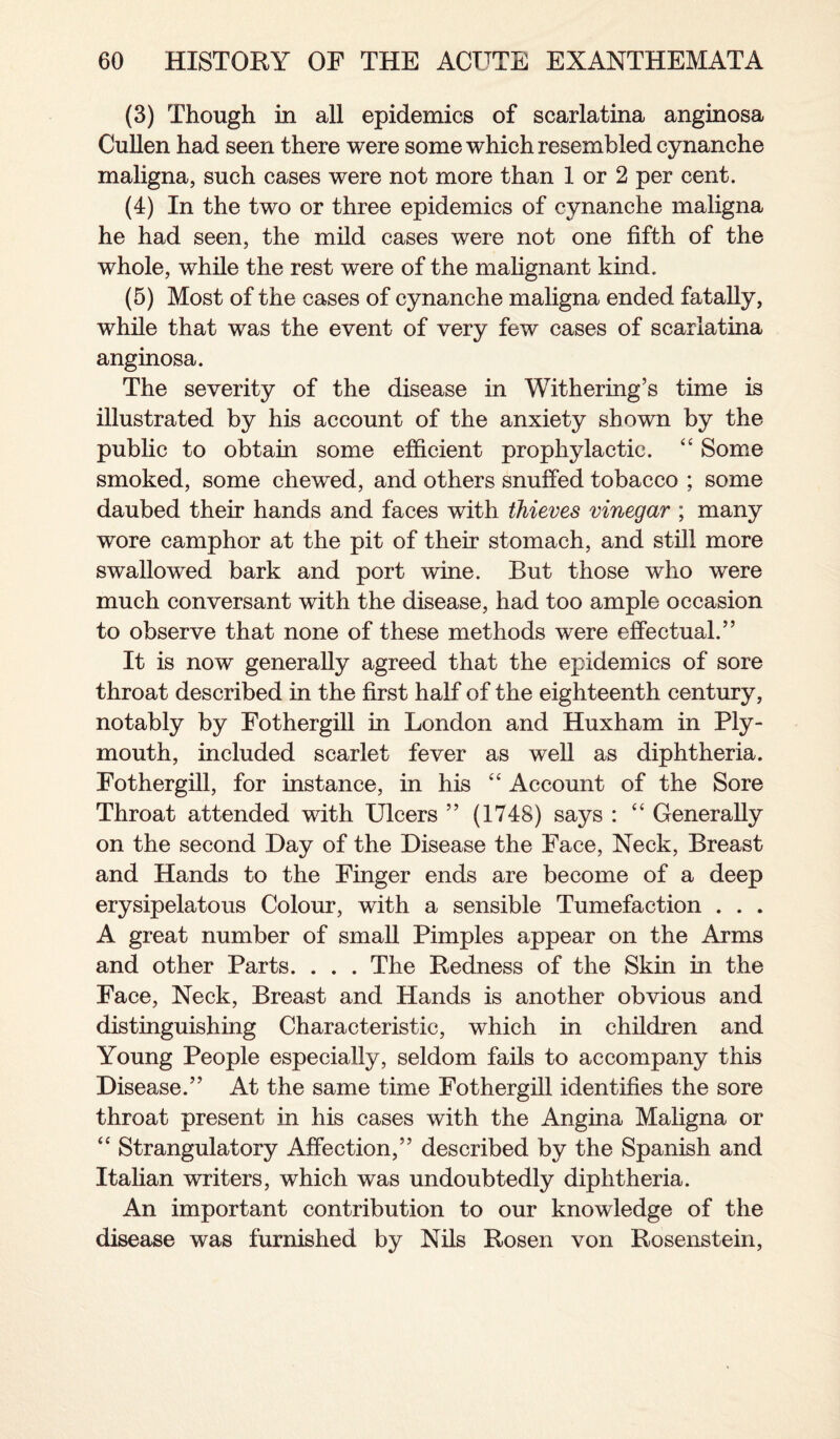 (3) Though in all epidemics of scarlatina anginosa Cullen had seen there were some which resembled cynanche maligna, such cases were not more than 1 or 2 per cent. (4) In the two or three epidemics of cynanche maligna he had seen, the mild cases were not one fifth of the whole, while the rest were of the malignant kind. (5) Most of the cases of cynanche maligna ended fatally, while that was the event of very few cases of scarlatina anginosa. The severity of the disease in Withering’s time is illustrated by his account of the anxiety shown by the public to obtain some efficient prophylactic. “ Some smoked, some chewed, and others snuffed tobacco ; some daubed their hands and faces with thieves vinegar ; many wore camphor at the pit of their stomach, and still more swallowed bark and port wine. But those who were much conversant with the disease, had too ample occasion to observe that none of these methods were effectual.” It is now generally agreed that the epidemics of sore throat described in the first half of the eighteenth century, notably by Fothergill in London and Huxham in Ply¬ mouth, included scarlet fever as well as diphtheria. Fothergill, for instance, in his “ Account of the Sore Throat attended with Ulcers ” (1748) says : “ Generally on the second Day of the Disease the Face, Neck, Breast and Hands to the Finger ends are become of a deep erysipelatous Colour, with a sensible Tumefaction . . . A great number of small Pimples appear on the Arms and other Parts. . . . The Redness of the Skin in the Face, Neck, Breast and Hands is another obvious and distinguishing Characteristic, which in children and Young People especially, seldom fails to accompany this Disease.” At the same time Fothergill identifies the sore throat present in his cases with the Angina Maligna or “ Strangulatory Affection,” described by the Spanish and Italian writers, which was undoubtedly diphtheria. An important contribution to our knowledge of the disease was furnished by Nils Rosen von Rosenstein,