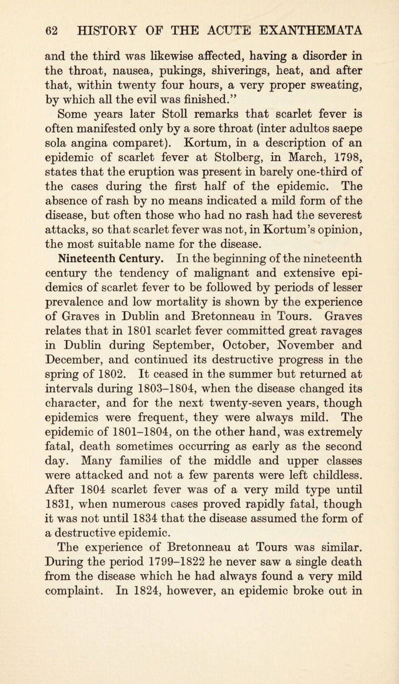 and the third was likewise affected, having a disorder in the throat, nausea, pukings, shiverings, heat, and after that, within twenty four hours, a very proper sweating, by which all the evil was finished.” Some years later Stoll remarks that scarlet fever is often manifested only by a sore throat (inter adultos saepe sola angina comparet). Kortum, in a description of an epidemic of scarlet fever at Stolberg, in March, 1798, states that the eruption was present in barely one-third of the cases during the first half of the epidemic. The absence of rash by no means indicated a mild form of the disease, but often those who had no rash had the severest attacks, so that scarlet fever was not, in Kortum’s opinion, the most suitable name for the disease. Nineteenth Century. In the beginning of the nineteenth century the tendency of malignant and extensive epi¬ demics of scarlet fever to be followed by periods of lesser prevalence and low mortality is shown by the experience of Graves in Dublin and Bretonneau in Tours. Graves relates that in 1801 scarlet fever committed great ravages in Dublin during September, October, November and December, and continued its destructive progress in the spring of 1802. It ceased in the summer but returned at intervals during 1803-1804, when the disease changed its character, and for the next twenty-seven years, though epidemics were frequent, they were always mild. The epidemic of 1801-1804, on the other hand, was extremely fatal, death sometimes occurring as early as the second day. Many families of the middle and upper classes were attacked and not a few parents were left childless. After 1804 scarlet fever was of a very mild type until 1831, when numerous cases proved rapidly fatal, though it was not until 1834 that the disease assumed the form of a destructive epidemic. The experience of Bretonneau at Tours was similar. During the period 1799-1822 he never saw a single death from the disease which he had always found a very mild complaint. In 1824, however, an epidemic broke out in