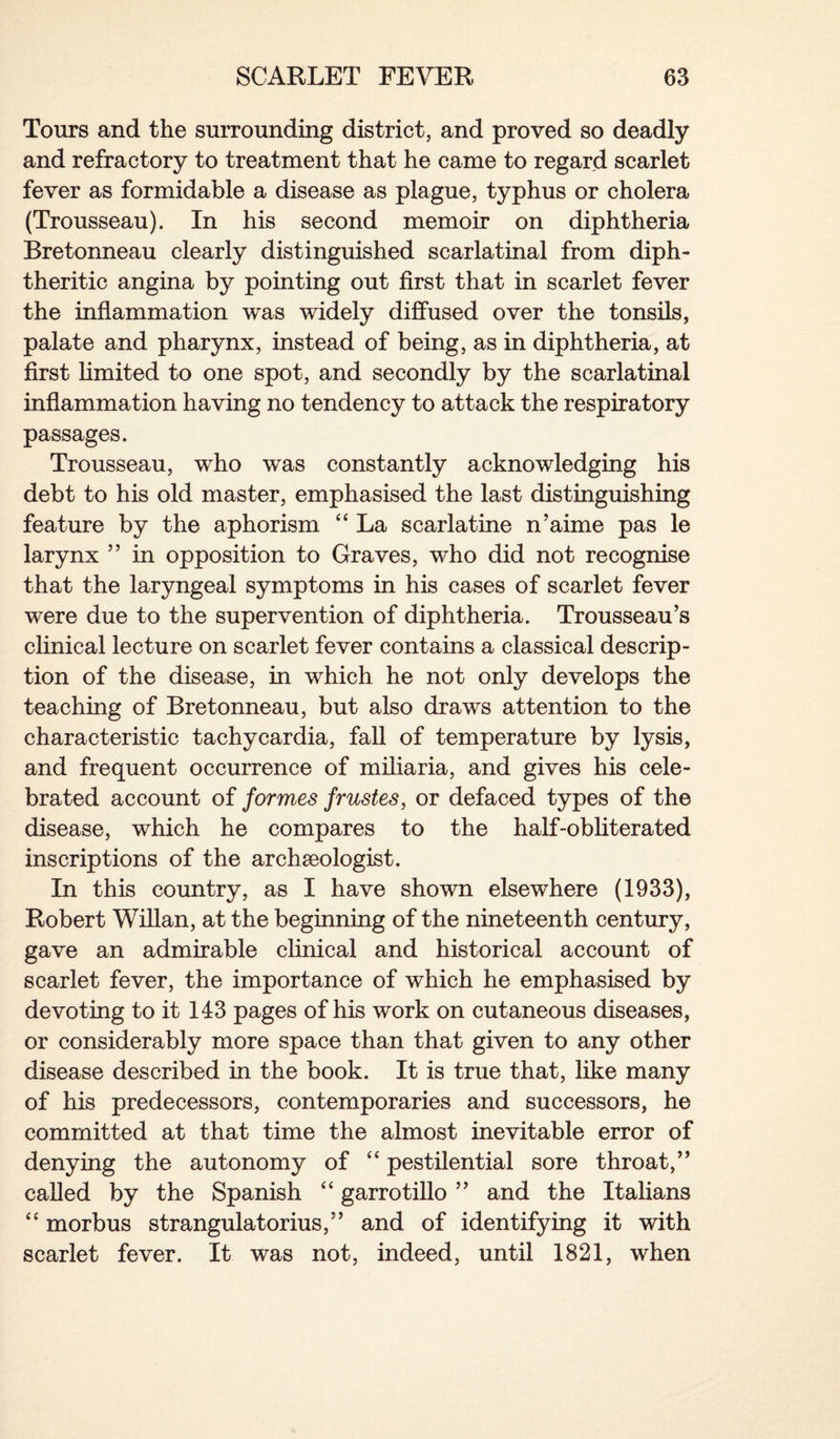 Tours and the surrounding district, and proved so deadly and refractory to treatment that he came to regard scarlet fever as formidable a disease as plague, typhus or cholera (Trousseau). In his second memoir on diphtheria Bretonneau clearly distinguished scarlatinal from diph¬ theritic angina by pointing out first that in scarlet fever the inflammation was widely diffused over the tonsils, palate and pharynx, instead of being, as in diphtheria, at first limited to one spot, and secondly by the scarlatinal inflammation having no tendency to attack the respiratory passages. Trousseau, who was constantly acknowledging his debt to his old master, emphasised the last distinguishing feature by the aphorism “ La scarlatine n’aime pas le larynx ” in opposition to Graves, who did not recognise that the laryngeal symptoms in his cases of scarlet fever were due to the supervention of diphtheria. Trousseau’s clinical lecture on scarlet fever contains a classical descrip¬ tion of the disease, in which he not only develops the teaching of Bretonneau, but also draws attention to the characteristic tachycardia, fall of temperature by lysis, and frequent occurrence of miliaria, and gives his cele¬ brated account of formes frustes, or defaced types of the disease, which he compares to the half-obliterated inscriptions of the archaeologist. In this country, as I have shown elsewhere (1933), Robert Willan, at the beginning of the nineteenth century, gave an admirable clinical and historical account of scarlet fever, the importance of which he emphasised by devoting to it 143 pages of his work on cutaneous diseases, or considerably more space than that given to any other disease described in the book. It is true that, like many of his predecessors, contemporaries and successors, he committed at that time the almost inevitable error of denying the autonomy of “ pestilential sore throat,” called by the Spanish “ garrotillo ” and the Italians “ morbus strangulatorius,” and of identifying it with scarlet fever. It was not, indeed, until 1821, when