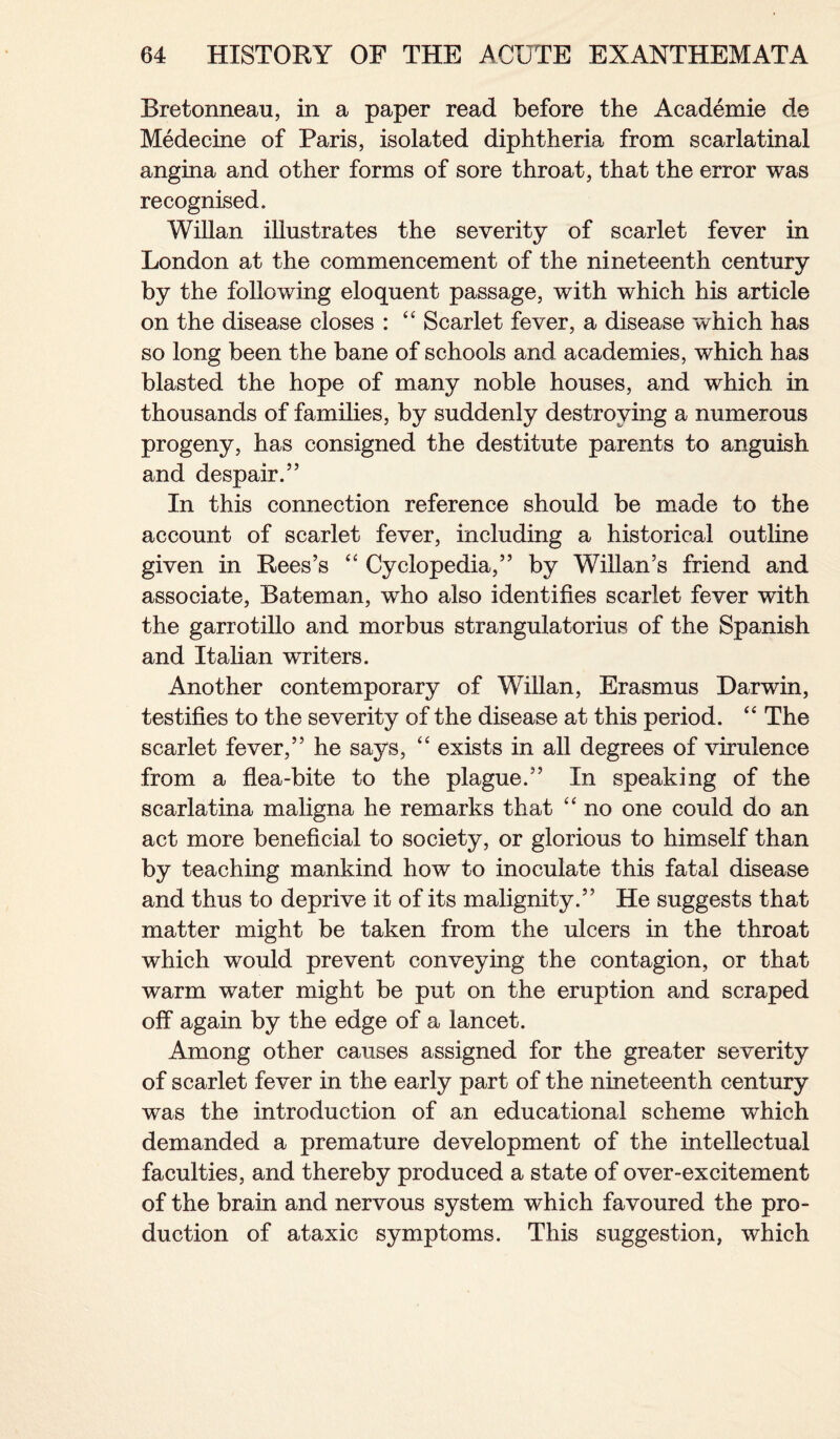 Bretonneau, in a paper read before the Academie de Medecine of Paris, isolated diphtheria from scarlatinal angina and other forms of sore throat, that the error was recognised. Willan illustrates the severity of scarlet fever in London at the commencement of the nineteenth century by the following eloquent passage, with which his article on the disease closes : “ Scarlet fever, a disease which has so long been the bane of schools and academies, which has blasted the hope of many noble houses, and which in thousands of families, by suddenly destroying a numerous progeny, has consigned the destitute parents to anguish and despair.” In this connection reference should be made to the account of scarlet fever, including a historical outline given in Rees’s “ Cyclopedia,” by Willan’s friend and associate, Bateman, who also identifies scarlet fever with the garrotillo and morbus strangulatorius of the Spanish and Italian writers. Another contemporary of Willan, Erasmus Darwin, testifies to the severity of the disease at this period. “ The scarlet fever,” he says, “ exists in all degrees of virulence from a flea-bite to the plague.” In speaking of the scarlatina maligna he remarks that “ no one could do an act more beneficial to society, or glorious to himself than by teaching mankind how to inoculate this fatal disease and thus to deprive it of its malignity.” He suggests that matter might be taken from the ulcers in the throat which would prevent conveying the contagion, or that warm water might be put on the eruption and scraped off again by the edge of a lancet. Among other causes assigned for the greater severity of scarlet fever in the early part of the nineteenth century was the introduction of an educational scheme wThich demanded a premature development of the intellectual faculties, and thereby produced a state of over-excitement of the brain and nervous system which favoured the pro¬ duction of ataxic symptoms. This suggestion, which