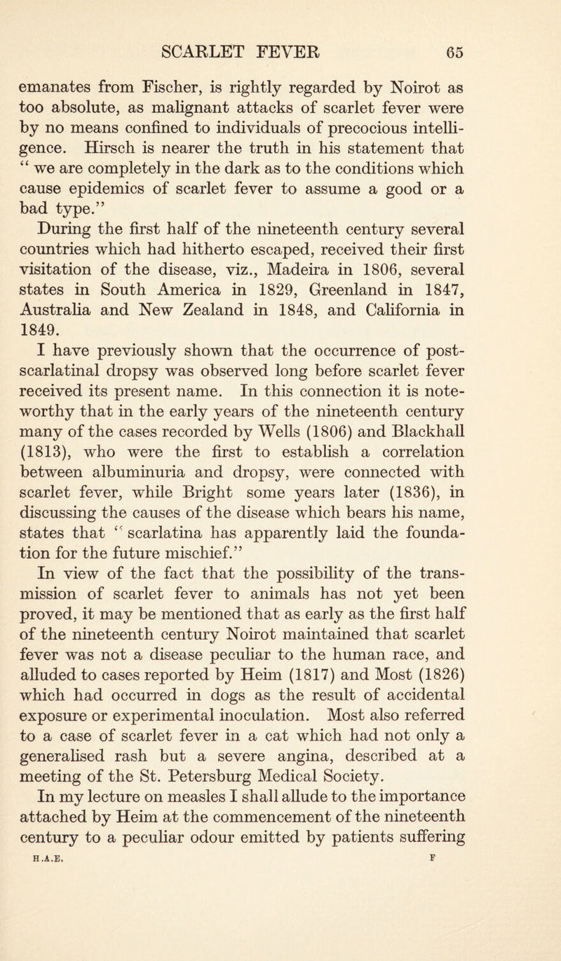 emanates from Fischer, is rightly regarded by Noirot as too absolute, as malignant attacks of scarlet fever were by no means confined to individuals of precocious intelli¬ gence. Hirsch is nearer the truth in his statement that “ we are completely in the dark as to the conditions which cause epidemics of scarlet fever to assume a good or a bad type.” During the first half of the nineteenth century several countries which had hitherto escaped, received their first visitation of the disease, viz., Madeira in 1806, several states in South America in 1829, Greenland in 1847, Australia and New Zealand in 1848, and California in 1849. I have previously shown that the occurrence of post- scarlatinal dropsy was observed long before scarlet fever received its present name. In this connection it is note¬ worthy that in the early years of the nineteenth century many of the cases recorded by Wells (1806) and Blackhall (1813), who were the first to establish a correlation between albuminuria and dropsy, were connected with scarlet fever, while Bright some years later (1836), in discussing the causes of the disease which bears his name, states that “ scarlatina has apparently laid the founda¬ tion for the future mischief.” In view of the fact that the possibility of the trans¬ mission of scarlet fever to animals has not yet been proved, it may be mentioned that as early as the first half of the nineteenth century Noirot maintained that scarlet fever was not a disease peculiar to the human race, and alluded to cases reported by Heim (1817) and Most (1826) which had occurred in dogs as the result of accidental exposure or experimental inoculation. Most also referred to a case of scarlet fever in a cat which had not only a generalised rash but a severe angina, described at a meeting of the St. Petersburg Medical Society. In my lecture on measles I shall allude to the importance attached by Heim at the commencement of the nineteenth century to a peculiar odour emitted by patients suffering F H.A.E,