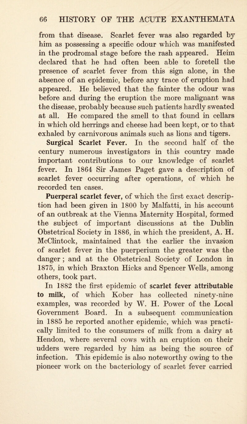from that disease. Scarlet fever was also regarded by him as possessing a specific odour which was manifested in the prodromal stage before the rash appeared. Heim declared that he had often been able to foretell the presence of scarlet fever from this sign alone, in the absence of an epidemic, before any trace of eruption had appeared. He believed that the fainter the odour was before and during the eruption the more malignant was the disease, probably because such patients hardly sweated at all. He compared the smell to that found in cellars in which old herrings and cheese had been kept, or to that exhaled by carnivorous animals such as lions and tigers. Surgical Scarlet Fever. In the second half of the century numerous investigators in this country made important contributions to our knowledge of scarlet fever. In 1864 Sir James Paget gave a description of scarlet fever occurring after operations, of which he recorded ten cases. Puerperal scarlet fever, of which the first exact descrip¬ tion had been given in 1800 by Malfatti, in his account of an outbreak at the Vienna Maternity Hospital, formed the subject of important discussions at the Dublin Obstetrical Society in 1886, in which the president, A. H. McClintock, maintained that the earlier the invasion of scarlet fever in the puerperium the greater was the danger ; and at the Obstetrical Society of London in 1875, in which Braxton Hicks and Spencer Wells, among others, took part. In 1882 the first epidemic of scarlet fever attributable to milk, of which Kober has collected ninety-nine examples, was recorded by W. H. Power of the Local Government Board. In a subsequent communication in 1885 he reported another epidemic, which was practi¬ cally limited to the consumers of milk from a dairy at Hendon, where several cows with an eruption on their udders were regarded by him as being the source of infection. This epidemic is also noteworthy owing to the pioneer work on the bacteriology of scarlet fever carried