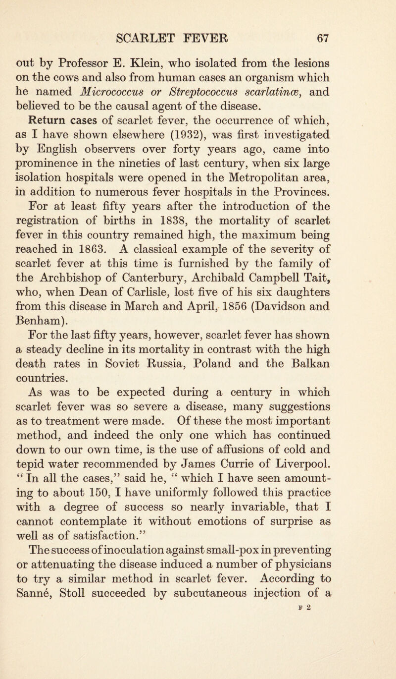 out by Professor E. Klein, who isolated from the lesions on the cows and also from human cases an organism which he named Micrococcus or Streptococcus scarlatince, and believed to be the causal agent of the disease. Return cases of scarlet fever, the occurrence of which, as I have shown elsewhere (1932), was first investigated by English observers over forty years ago, came into prominence in the nineties of last century, when six large isolation hospitals were opened in the Metropolitan area, in addition to numerous fever hospitals in the Provinces. For at least fifty years after the introduction of the registration of births in 1838, the mortality of scarlet fever in this country remained high, the maximum being reached in 1863. A classical example of the severity of scarlet fever at this time is furnished by the family of the Archbishop of Canterbury, Archibald Campbell Tait, who, when Dean of Carlisle, lost five of his six daughters from this disease in March and April, 1856 (Davidson and Benham). For the last fifty years, however, scarlet fever has shown a steady decline in its mortality in contrast with the high death rates in Soviet Russia, Poland and the Balkan countries. As was to be expected during a century in which scarlet fever was so severe a disease, many suggestions as to treatment were made. Of these the most important method, and indeed the only one which has continued down to our own time, is the use of affusions of cold and tepid water recommended by James Currie of Liverpool. “ In all the cases,” said he, “ which I have seen amount¬ ing to about 150, I have uniformly followed this practice with a degree of success so nearly invariable, that I cannot contemplate it without emotions of surprise as well as of satisfaction.” The success of inoculation against small-pox in preventing or attenuating the disease induced a number of physicians to try a similar method in scarlet fever. According to Sanne, Stoll succeeded by subcutaneous injection of a