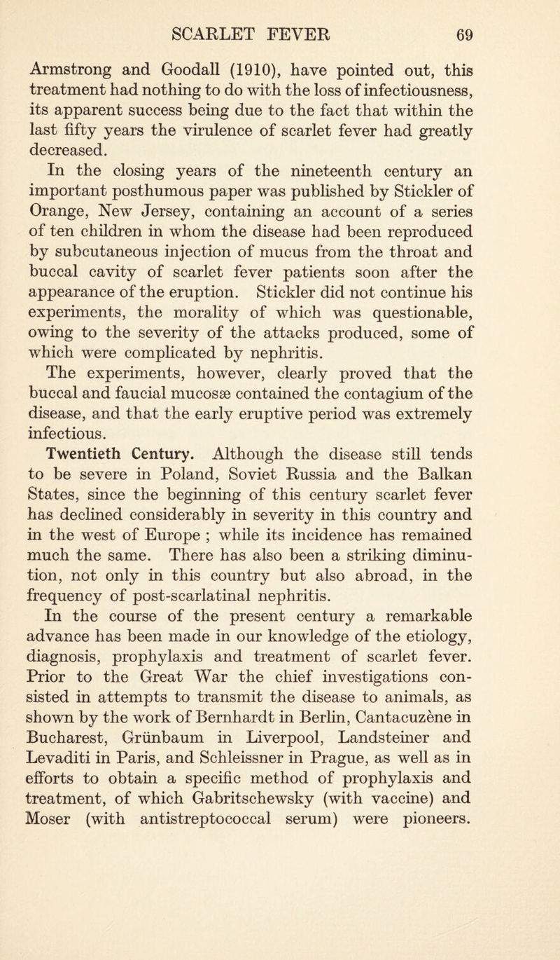 Armstrong and Goodall (1910), have pointed out, this treatment had nothing to do with the loss of infeetiousness, its apparent success being due to the fact that within the last fifty years the virulence of scarlet fever had greatly decreased. In the closing years of the nineteenth century an important posthumous paper was published by Stickler of Orange, New Jersey, containing an account of a series of ten children in whom the disease had been reproduced by subcutaneous injection of mucus from the throat and buccal cavity of scarlet fever patients soon after the appearance of the eruption. Stickler did not continue his experiments, the morality of which was questionable, owing to the severity of the attacks produced, some of which were complicated by nephritis. The experiments, however, clearly proved that the buccal and faucial mucosae contained the contagium of the disease, and that the early eruptive period was extremely infectious. Twentieth Century. Although the disease still tends to be severe in Poland, Soviet Russia and the Balkan States, since the beginning of this century scarlet fever has declined considerably in severity in this country and in the west of Europe ; while its incidence has remained much the same. There has also been a striking diminu¬ tion, not only in this country but also abroad, in the frequency of post-scarlatinal nephritis. In the course of the present century a remarkable advance has been made in our knowledge of the etiology, diagnosis, prophylaxis and treatment of scarlet fever. Prior to the Great War the chief investigations con¬ sisted in attempts to transmit the disease to animals, as shown by the work of Bernhardt in Berlin, Cantacuzene in Bucharest, Griinbaum in Liverpool, Landsteiner and Levaditi in Paris, and Schleissner in Prague, as well as in efforts to obtain a specific method of prophylaxis and treatment, of which Gabritschewsky (with vaccine) and Moser (with antistreptococcal serum) were pioneers.