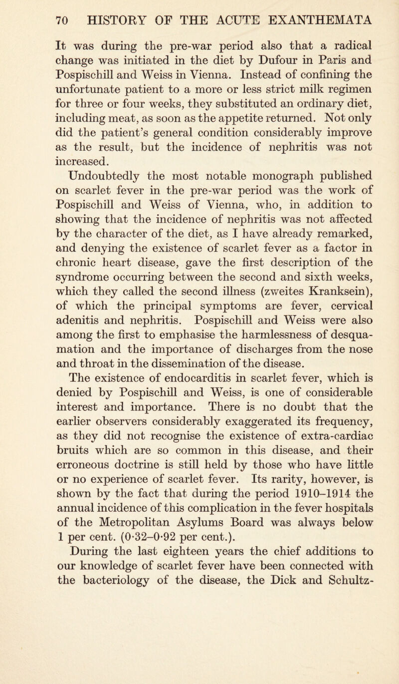 It was during the pre-war period also that a radical change was initiated in the diet by Dufour in Paris and Pospischill and Weiss in Vienna. Instead of confining the unfortunate patient to a more or less strict milk regimen for three or four weeks, they substituted an ordinary diet, including meat, as soon as the appetite returned. Not only did the patient’s general condition considerably improve as the result, but the incidence of nephritis was not increased. Undoubtedly the most notable monograph published on scarlet fever in the pre-war period was the work of Pospischill and Weiss of Vienna, who, in addition to showing that the incidence of nephritis was not affected by the character of the diet, as I have already remarked, and denying the existence of scarlet fever as a factor in chronic heart disease, gave the first description of the syndrome occurring between the second and sixth weeks, which they called the second illness (zweites Kranksein), of which the principal symptoms are fever, cervical adenitis and nephritis. Pospischill and Weiss were also among the first to emphasise the harmlessness of desqua¬ mation and the importance of discharges from the nose and throat in the dissemination of the disease. The existence of endocarditis in scarlet fever, which is denied by Pospischill and Weiss, is one of considerable interest and importance. There is no doubt that the earlier observers considerably exaggerated its frequency, as they did not recognise the existence of extra-cardiac bruits which are so common in this disease, and their erroneous doctrine is still held by those who have little or no experience of scarlet fever. Its rarity, however, is shown by the fact that during the period 1910-1914 the annual incidence of this complication in the fever hospitals of the Metropolitan Asylums Board was always below 1 per cent. (0*32-0-92 per cent.). During the last eighteen years the chief additions to our knowledge of scarlet fever have been connected with the bacteriology of the disease, the Dick and Schultz-