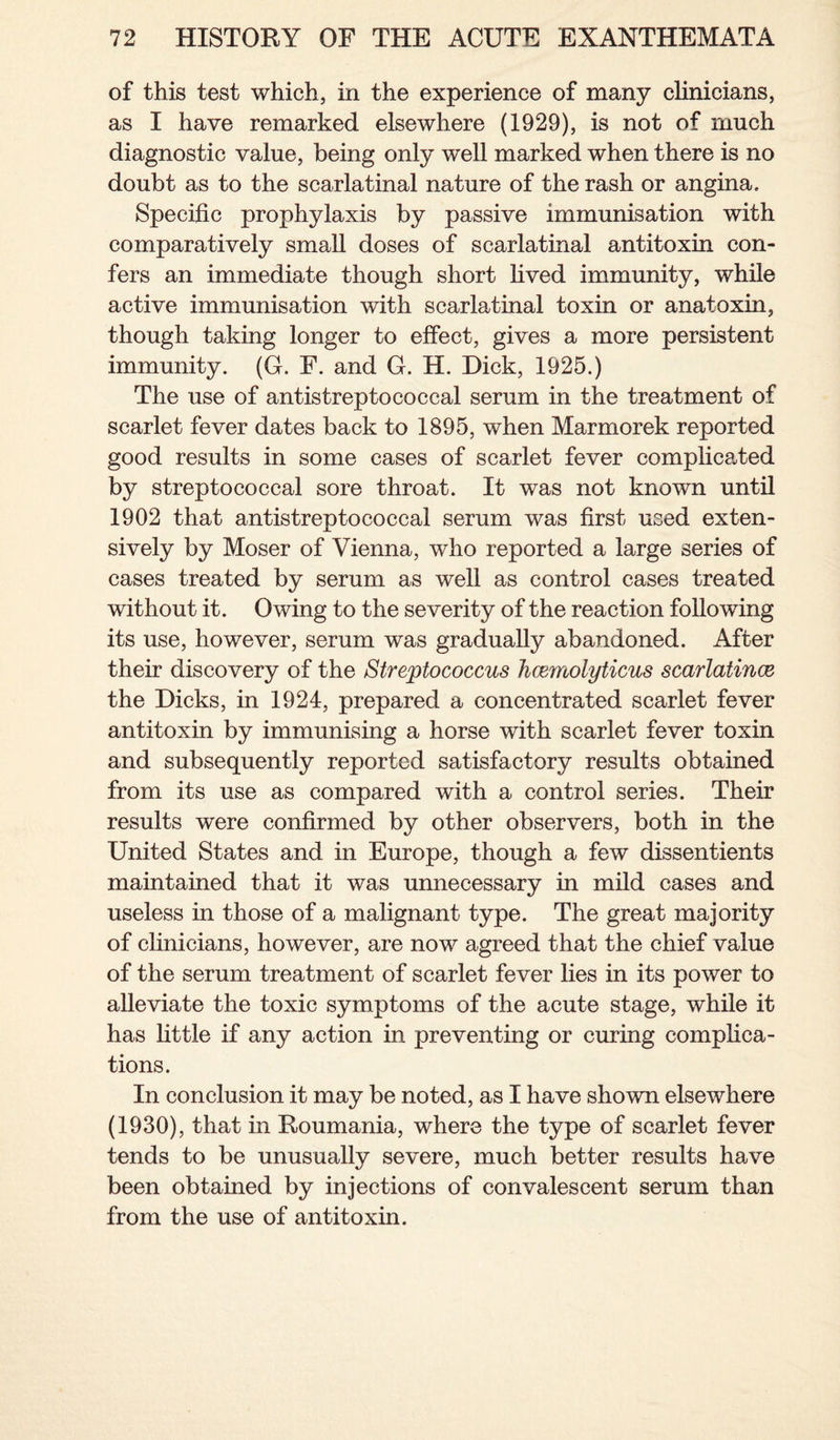 of this test which, in the experience of many clinicians, as I have remarked elsewhere (1929), is not of much diagnostic value, being only well marked when there is no doubt as to the scarlatinal nature of the rash or angina. Specific prophylaxis by passive immunisation with comparatively small doses of scarlatinal antitoxin con¬ fers an immediate though short lived immunity, while active immunisation with scarlatinal toxin or anatoxin, though taking longer to effect, gives a more persistent immunity. (G. F. and G. H. Dick, 1925.) The use of antistreptococcal serum in the treatment of scarlet fever dates back to 1895, when Marmorek reported good results in some cases of scarlet fever complicated by streptococcal sore throat. It was not known until 1902 that antistreptococcal serum was first used exten¬ sively by Moser of Vienna, who reported a large series of cases treated by serum as well as control cases treated without it. Owing to the severity of the reaction following its use, however, serum was gradually abandoned. After their discovery of the Streptococcus hcemolyticus scarlatince the Dicks, in 1924, prepared a concentrated scarlet fever antitoxin by immunising a horse with scarlet fever toxin and subsequently reported satisfactory results obtained from its use as compared with a control series. Their results were confirmed by other observers, both in the United States and in Europe, though a few dissentients maintained that it was unnecessary in mild cases and useless in those of a malignant type. The great majority of clinicians, however, are now agreed that the chief value of the serum treatment of scarlet fever lies in its power to alleviate the toxic symptoms of the acute stage, while it has little if any action in preventing or curing complica¬ tions. In conclusion it may be noted, as I have shown elsewhere (1930), that in Roumania, where the type of scarlet fever tends to be unusually severe, much better results have been obtained by injections of convalescent serum than from the use of antitoxin.