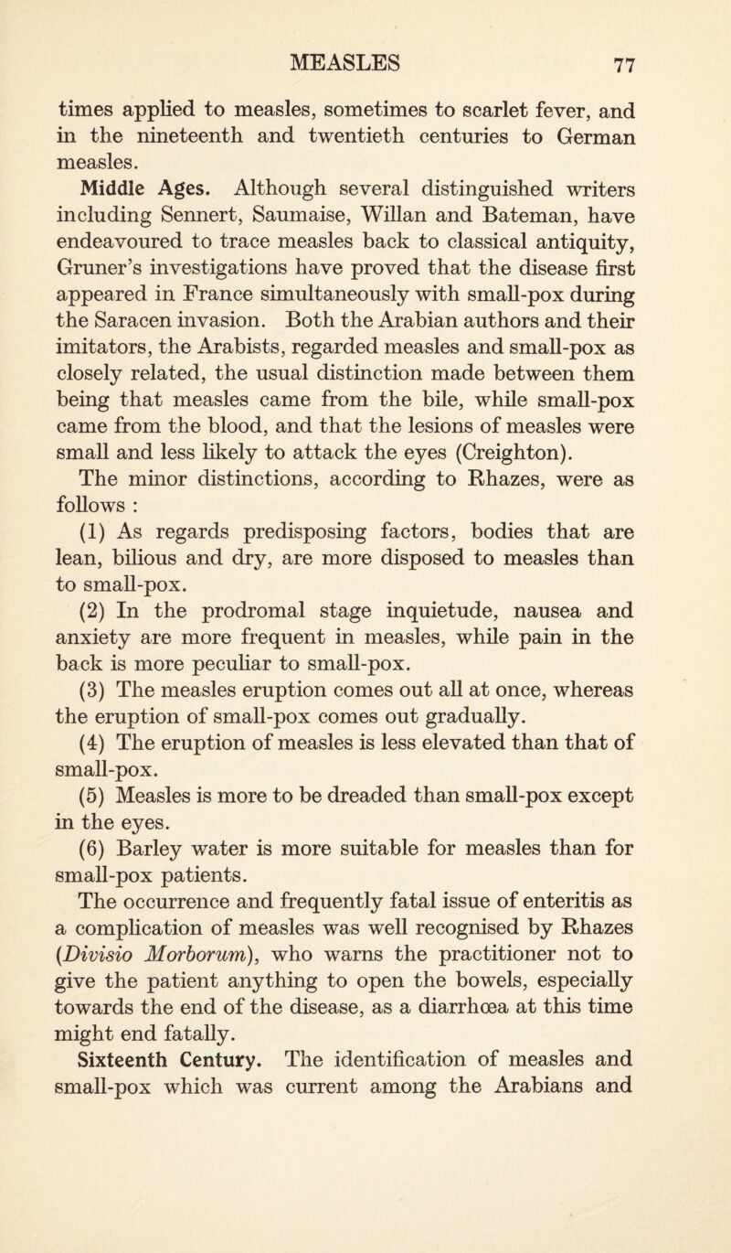 times applied to measles, sometimes to scarlet fever, and in the nineteenth and twentieth centuries to German measles. Middle Ages. Although several distinguished writers including Sennert, Saumaise, Willan and Bateman, have endeavoured to trace measles back to classical antiquity, Gruner’s investigations have proved that the disease first appeared in France simultaneously with small-pox during the Saracen invasion. Both the Arabian authors and their imitators, the Arabists, regarded measles and small-pox as closely related, the usual distinction made between them being that measles came from the bile, while small-pox came from the blood, and that the lesions of measles were small and less likely to attack the eyes (Creighton). The minor distinctions, according to Rhazes, were as follows : (1) As regards predisposing factors, bodies that are lean, bilious and dry, are more disposed to measles than to small-pox. (2) In the prodromal stage inquietude, nausea and anxiety are more frequent in measles, while pain in the back is more peculiar to small-pox. (3) The measles eruption comes out all at once, whereas the eruption of small-pox comes out gradually. (4) The eruption of measles is less elevated than that of small-pox. (5) Measles is more to be dreaded than small-pox except in the eyes. (6) Barley water is more suitable for measles than for small-pox patients. The occurrence and frequently fatal issue of enteritis as a complication of measles was well recognised by Rhazes (Divisio Morborum), who warns the practitioner not to give the patient anything to open the bowels, especially towards the end of the disease, as a diarrhoea at this time might end fatally. Sixteenth Century. The identification of measles and small-pox which was current among the Arabians and