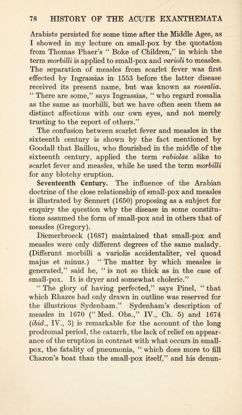 Arabists persisted for some time after the Middle Ages, as I showed in my lecture on small-pox by the quotation from Thomas Phaer’s “ Boke of Children,” in which the term morbilli is applied to small-pox and varioli to measles. The separation of measles from scarlet fever was first effected by Ingrassias in 1553 before the latter disease received its present name, but was known as rossalia. “ There are some,” says Ingrassias, “ who regard rossalia as the same as morbilli, but we have often seen them as distinct affections with our own eyes, and not merely trusting to the report of others.” The confusion between scarlet fever and measles in the sixteenth century is shown by the fact mentioned by Goodall that Baillou, who flourished in the middle of the sixteenth century, applied the term rubiolae alike to scarlet fever and measles, while he used the term morbilli for any blotchy eruption. Seventeenth Century. The influence of the Arabian doctrine of the close relationship of small-pox and measles is illustrated by Sennert (1650) proposing as a subject for enquiry the question why the disease in some constitu¬ tions assumed the form of small-pox and in others that of measles (Gregory). Diemerbroeck (1687) maintained that small-pox and measles were only different degrees of the same malady. (Differunt morbilli a variolis accidentaliter, vel quoad majus et minus.) <£ The matter by which measles is generated,” said he, “ is not so thick as in the case of small-pox. It is dryer and somewhat choleric.” “ The glory of having perfected,” says Pinel, “ that which Rhazes had only drawn in outline was reserved for the illustrious Sydenham.” Sydenham’s description of measles in 1670 (“ Med. Obs.,” IV., Ch. 5) and 1674 (ibid., IV., 3) is remarkable for the account of the long prodromal period, the catarrh, the lack of relief on appear¬ ance of the eruption in contrast with what occurs in small¬ pox, the fatality of pneumonia, “ which does more to fill Charon’s boat than the small-pox itself,” and his denun-