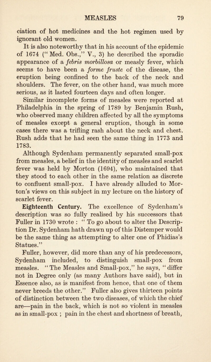 ciation of hot medicines and the hot regimen used by ignorant old women. It is also noteworthy that in his account of the epidemic of 1674 (“ Med. Obs.,” V., 3) he described the sporadic appearance of a febris morbillosa or measly fever, which seems to have been a forme fruste of the disease, the eruption being confined to the back of the neck and shoulders. The fever, on the other hand, was much more serious, as it lasted fourteen days and often longer. Similar incomplete forms of measles were reported at Philadelphia in the spring of 1789 by Benjamin Rush, who observed many children affected by all the symptoms of measles except a general eruption, though in some cases there was a trifling rash about the neck and chest. Rush adds that he had seen the same thing in 1773 and 1783. Although Sydenham permanently separated small-pox from measles, a belief in the identity of measles and scarlet fever was held by Morton (1694), who maintained that they stood to each other in the same relation as discrete to confluent small-pox. I have already alluded to Mor¬ ton’s views on this subject in my lecture on the history of scarlet fever. Eighteenth Century. The excellence of Sydenham’s description was so fully realised by his successors that Fuller in 1730 wrote : “ To go about to alter the Descrip¬ tion Dr. Sydenham hath drawn up of this Distemper would be the same thing as attempting to alter one of Phidias’s Statues.” Fuller, however, did more than any of his predecessors, Sydenham included, to distinguish small-pox from measles. “The Measles and Small-pox,” he says, “differ not in Degree only (as many Authors have said), but in Essence also, as is manifest from hence, that one of them never breeds the other.” Fuller also gives thirteen points of distinction between the two diseases, of which the chief are—pain in the back, which is not so violent in measles as in small-pox ; pain in the chest and shortness of breath,