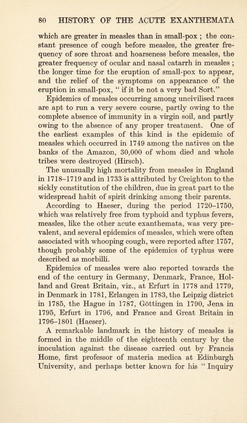 which are greater in measles than in small-pox ; the con¬ stant presence of cough before measles, the greater fre¬ quency of sore throat and hoarseness before measles, the greater frequency of ocular and nasal catarrh in measles ; the longer time for the eruption of small-pox to appear, and the relief of the symptoms on appearance of the eruption in small-pox, “ if it be not a very bad Sort.” Epidemics of measles occurring among uncivilised races are apt to run a very severe course, partly owing to the complete absence of immunity in a virgin soil, and partly owing to the absence of any proper treatment. One of the earliest examples of this kind is the epidemic of measles which occurred in 1749 among the natives on the banks of the Amazon, 30,000 of whom died and whole tribes were destroyed (Hirsch). The unusually high mortality from measles in England in 1718-1719 and in 1733 is attributed by Creighton to the sickly constitution of the children, due in great part to the widespread habit of spirit drinking among their parents. According to Haeser, during the period 1720-1750, which was relatively free from typhoid and typhus fevers, measles, like the other acute exanthemata, was very pre¬ valent, and several epidemics of measles, which were often associated with whooping cough, were reported after 1757, though probably some of the epidemics of typhus were described as morbilli. Epidemics of measles were also reported towards the end of the century in Germany, Denmark, France, Hol¬ land and Great Britain, viz., at Erfurt in 1778 and 1779, in Denmark in 1781, Erlangen in 1783, the Leipzig district in 1785, the Hague in 1787, Gottingen in 1790, Jena in 1795, Erfurt in 1796, and France and Great Britain in 1796-1801 (Haeser). A remarkable landmark in the history of measles is formed in the middle of the eighteenth century by the inoculation against the disease carried out by Francis Home, first professor of materia medica at Edinburgh University, and perhaps better known for his “ Inquiry