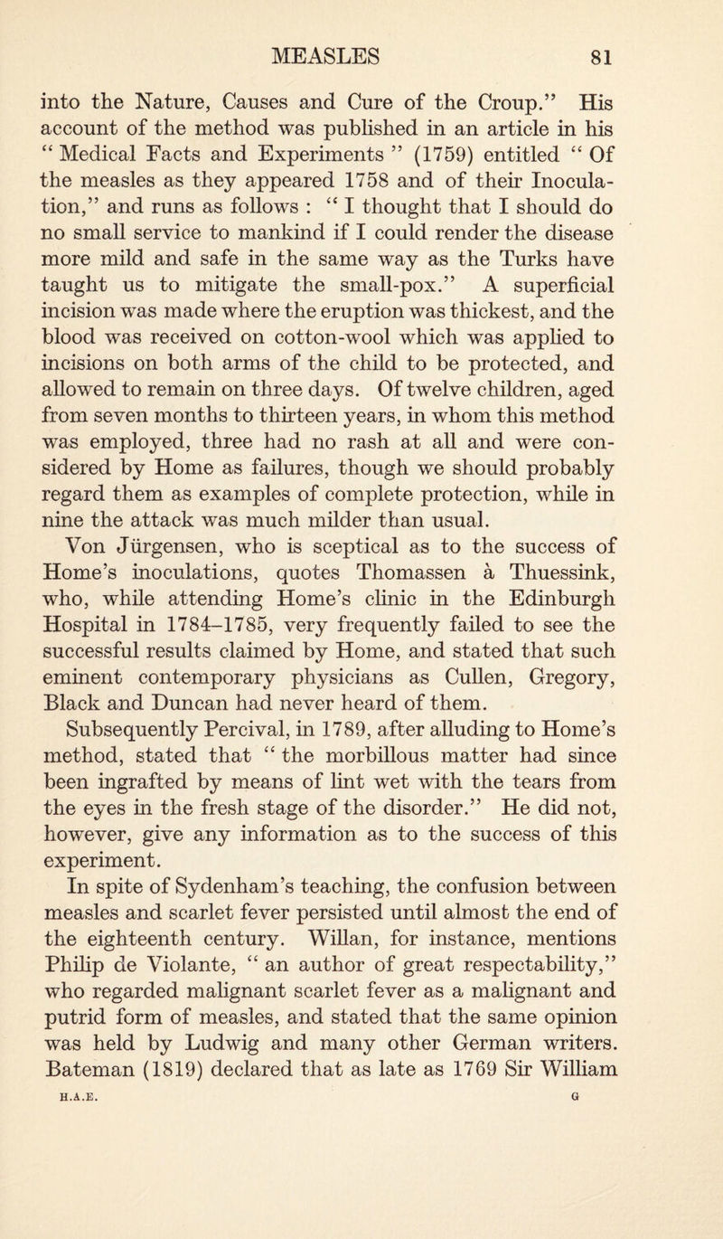 into the Nature, Causes and Cure of the Croup.” His account of the method was published in an article in his “ Medical Facts and Experiments ” (1759) entitled “ Of the measles as they appeared 1758 and of then’ Inocula¬ tion,” and runs as follows : “ I thought that I should do no small service to mankind if I could render the disease more mild and safe in the same way as the Turks have taught us to mitigate the small-pox.” A superficial incision was made where the eruption was thickest, and the blood was received on cotton-wool which was applied to incisions on both arms of the child to be protected, and allowed to remain on three days. Of twelve children, aged from seven months to thirteen years, in whom this method was employed, three had no rash at all and were con¬ sidered by Home as failures, though we should probably regard them as examples of complete protection, while in nine the attack was much milder than usual. Von Jiirgensen, who is sceptical as to the success of Home’s inoculations, quotes Thomassen a Thuessink, who, while attending Home’s clinic in the Edinburgh Hospital in 1784-1785, very frequently failed to see the successful results claimed by Home, and stated that such eminent contemporary physicians as Cullen, Gregory, Black and Duncan had never heard of them. Subsequently Percival, in 1789, after alluding to Home’s method, stated that “ the morbillous matter had since been ingrafted by means of lint wet with the tears from the eyes in the fresh stage of the disorder.” He did not, however, give any information as to the success of this experiment. In spite of Sydenham’s teaching, the confusion between measles and scarlet fever persisted until almost the end of the eighteenth century. Willan, for instance, mentions Philip de Violante, “ an author of great respectability,” who regarded malignant scarlet fever as a malignant and putrid form of measles, and stated that the same opinion was held by Ludwig and many other German writers. Bateman (1819) declared that as late as 1769 Sir William H.A.E. Q