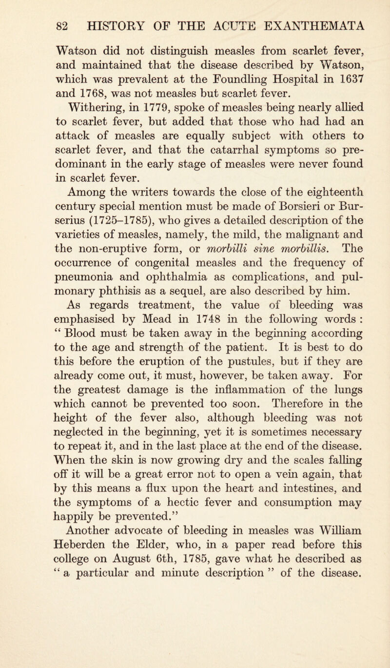 Watson did not distinguish measles from scarlet fever, and maintained that the disease described by Watson, which was prevalent at the Foundling Hospital in 1637 and 1768, was not measles but scarlet fever. Withering, in 1779, spoke of measles being nearly allied to scarlet fever, but added that those who had had an attack of measles are equally subject with others to scarlet fever, and that the catarrhal symptoms so pre¬ dominant in the early stage of measles were never found in scarlet fever. Among the writers towards the close of the eighteenth century special mention must be made of Borsieri or Bur- serius (1725-1785), who gives a detailed description of the varieties of measles, namely, the mild, the malignant and the non-eruptive form, or morbilli sine morbillis. The occurrence of congenital measles and the frequency of pneumonia and ophthalmia as complications, and pul¬ monary phthisis as a sequel, are also described by him. As regards treatment, the value of bleeding was emphasised by Mead in 1748 in the following words : “ Blood must be taken away in the beginning according to the age and strength of the patient. It is best to do this before the eruption of the pustules, but if they are already come out, it must, however, be taken away. For the greatest damage is the inflammation of the lungs which cannot be prevented too soon. Therefore in the height of the fever also, although bleeding was not neglected in the beginning, yet it is sometimes necessary to repeat it, and in the last place at the end of the disease. When the skin is now growing dry and the scales falling off it will be a great error not to open a vein again, that by this means a flux upon the heart and intestines, and the symptoms of a hectic fever and consumption may happily be prevented.” Another advocate of bleeding in measles was William Heberden the Elder, who, in a paper read before this college on August 6th, 1785, gave what he described as “ a particular and minute description ” of the disease.