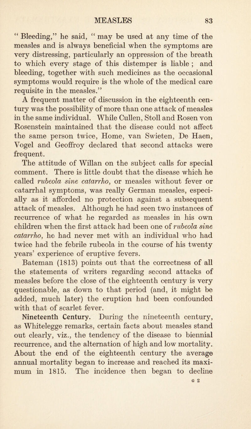 “ Bleeding,” he said, “ may be used at any time of the measles and is always beneficial when the symptoms are very distressing, particularly an oppression of the breath to which every stage of this distemper is liable ; and bleeding, together with such medicines as the occasional symptoms would require is the whole of the medical care requisite in the measles.” A frequent matter of discussion in the eighteenth cen¬ tury was the possibility of more than one attack of measles in the same individual. While Cullen, Stoll and Rosen von Rosenstein maintained that the disease could not affect the same person twice, Home, van Swieten, He Haen, Vogel and Geoffroy declared that second attacks were frequent. The attitude of Willan on the subject calls for special comment. There is little doubt that the disease which he called rubeola sine catarrho, or measles without fever or catarrhal symptoms, was really German measles, especi¬ ally as it afforded no protection against a subsequent attack of measles. Although he had seen two instances of recurrence of what he regarded as measles in his own children when the first attack had been one of rubeola sine catarrho, he had never met with an individual who had twice had the febrile rubeola in the course of his twenty years’ experience of eruptive fevers. Bateman (1813) points out that the correctness of all the statements of writers regarding second attacks of measles before the close of the eighteenth century is very questionable, as down to that period (and, it might be added, much later) the eruption had been confounded with that of scarlet fever. Nineteenth Century, During the nineteenth century, as Whitelegge remarks, certain facts about measles stand out clearly, viz., the tendency of the disease to biennial recurrence, and the alternation of high and low mortality. About the end of the eighteenth century the average annual mortality began to increase and reached its maxi¬ mum in 1815. The incidence then began to decline