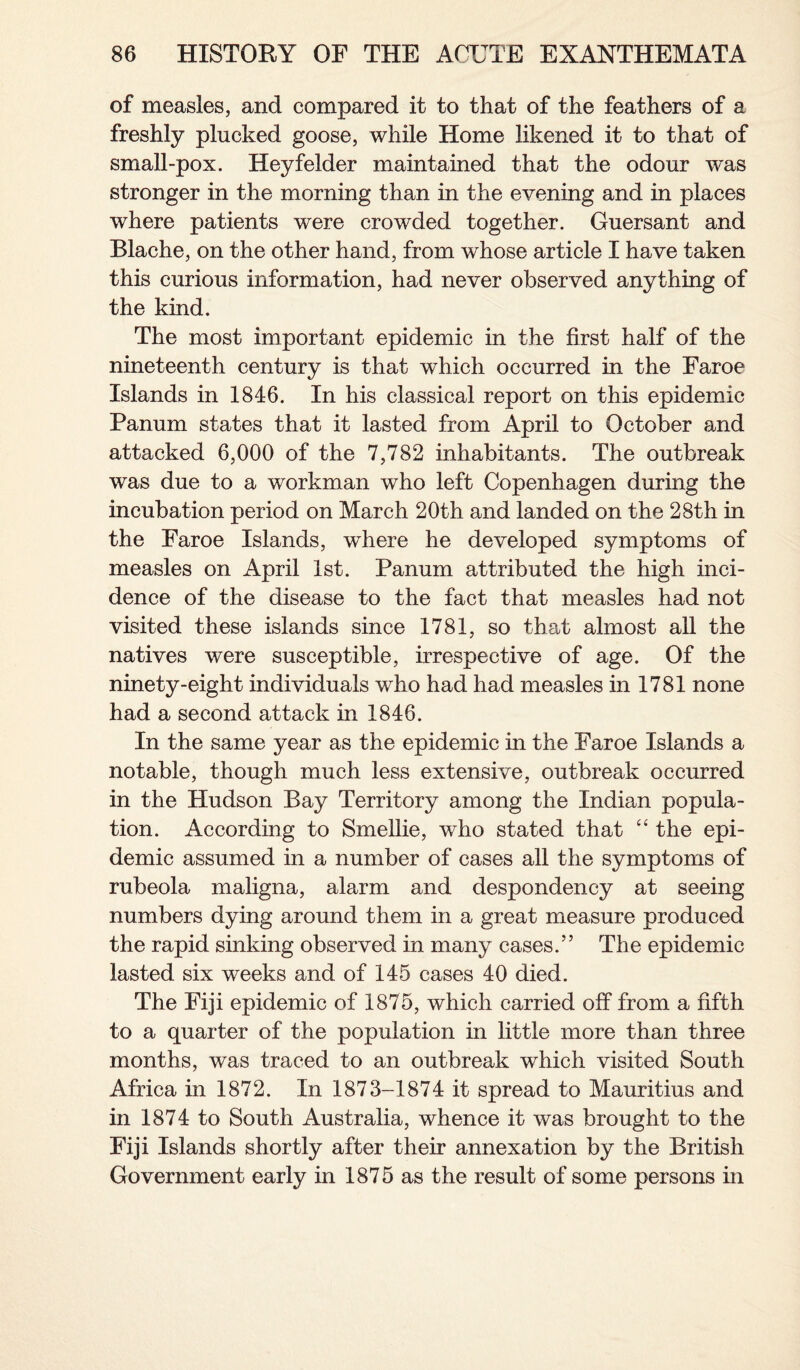 of measles, and compared it to that of the feathers of a freshly plucked goose, while Home likened it to that of small-pox. Heyfelder maintained that the odour was stronger in the morning than in the evening and in places where patients were crowded together. Guersant and Blache, on the other hand, from whose article I have taken this curious information, had never observed anything of the kind. The most important epidemic in the first half of the nineteenth century is that which occurred in the Faroe Islands in 1846. In his classical report on this epidemic Panum states that it lasted from April to October and attacked 6,000 of the 7,782 inhabitants. The outbreak was due to a workman who left Copenhagen during the incubation period on March 20th and landed on the 28th in the Faroe Islands, where he developed symptoms of measles on April 1st. Panum attributed the high inci¬ dence of the disease to the fact that measles had not visited these islands since 1781, so that almost all the natives were susceptible, irrespective of age. Of the ninety-eight individuals who had had measles in 1781 none had a second attack in 1846. In the same year as the epidemic in the Faroe Islands a notable, though much less extensive, outbreak occurred in the Hudson Bay Territory among the Indian popula¬ tion. According to Smellie, who stated that “ the epi¬ demic assumed in a number of cases all the symptoms of rubeola maligna, alarm and despondency at seeing numbers dying around them in a great measure produced the rapid sinking observed in many cases.” The epidemic lasted six weeks and of 145 cases 40 died. The Fiji epidemic of 1875, which carried off from a fifth to a quarter of the population in little more than three months, was traced to an outbreak which visited South Africa in 1872. In 1873-1874 it spread to Mauritius and in 1874 to South Australia, whence it was brought to the Fiji Islands shortly after their annexation by the British Government early in 1875 as the result of some persons in