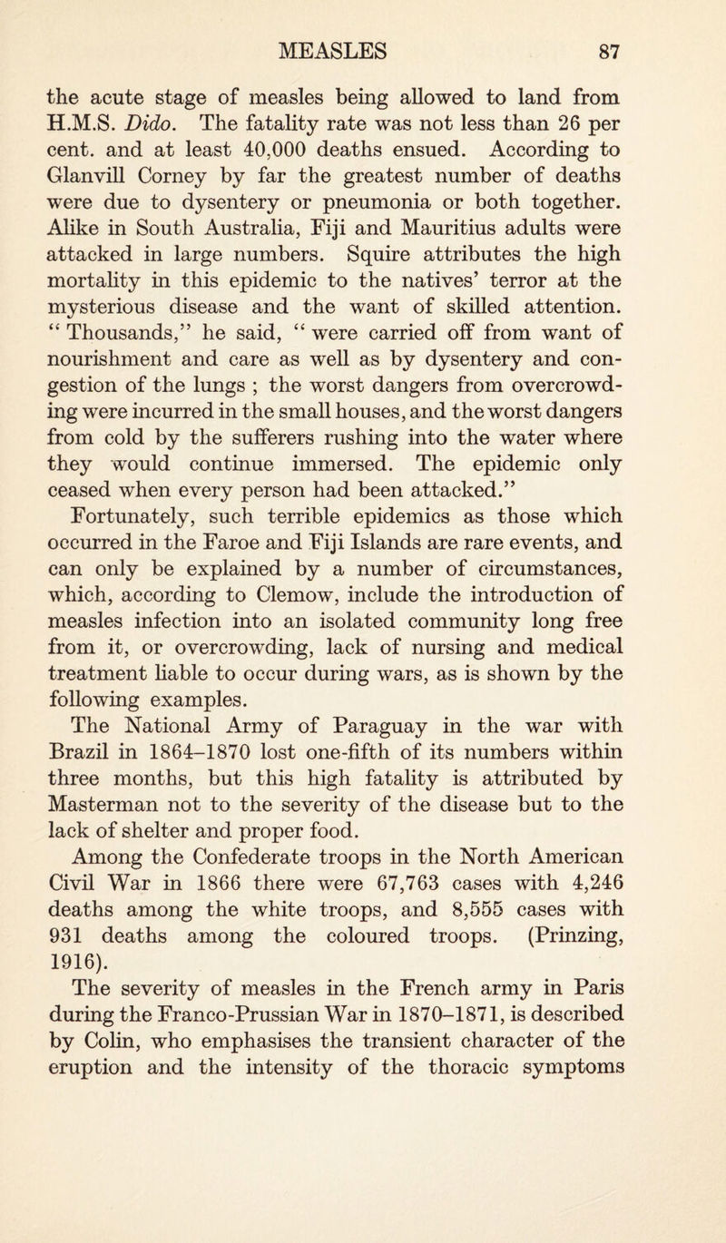 the acute stage of measles being allowed to land from H.M.S. Dido. The fatality rate was not less than 26 per cent, and at least 40,000 deaths ensued. According to Glanvill Corney by far the greatest number of deaths were due to dysentery or pneumonia or both together. Alike in South Australia, Fiji and Mauritius adults were attacked in large numbers. Squire attributes the high mortality in this epidemic to the natives’ terror at the mysterious disease and the want of skilled attention. “ Thousands,” he said, “ were carried off from want of nourishment and care as well as by dysentery and con¬ gestion of the lungs ; the worst dangers from overcrowd¬ ing were incurred in the small houses, and the worst dangers from cold by the sufferers rushing into the water where they would continue immersed. The epidemic only ceased when every person had been attacked.” Fortunately, such terrible epidemics as those which occurred in the Faroe and Fiji Islands are rare events, and can only be explained by a number of circumstances, which, according to Clemow, include the introduction of measles infection into an isolated community long free from it, or overcrowding, lack of nursing and medical treatment liable to occur during wars, as is shown by the following examples. The National Army of Paraguay in the war with Brazil in 1864-1870 lost one-fifth of its numbers within three months, but this high fatality is attributed by Masterman not to the severity of the disease but to the lack of shelter and proper food. Among the Confederate troops in the North American Civil War in 1866 there were 67,763 cases with 4,246 deaths among the white troops, and 8,555 cases with 931 deaths among the coloured troops. (Prinzing, 1916). The severity of measles in the French army in Paris during the Franco-Prussian War in 1870-1871, is described by Colin, who emphasises the transient character of the eruption and the intensity of the thoracic symptoms