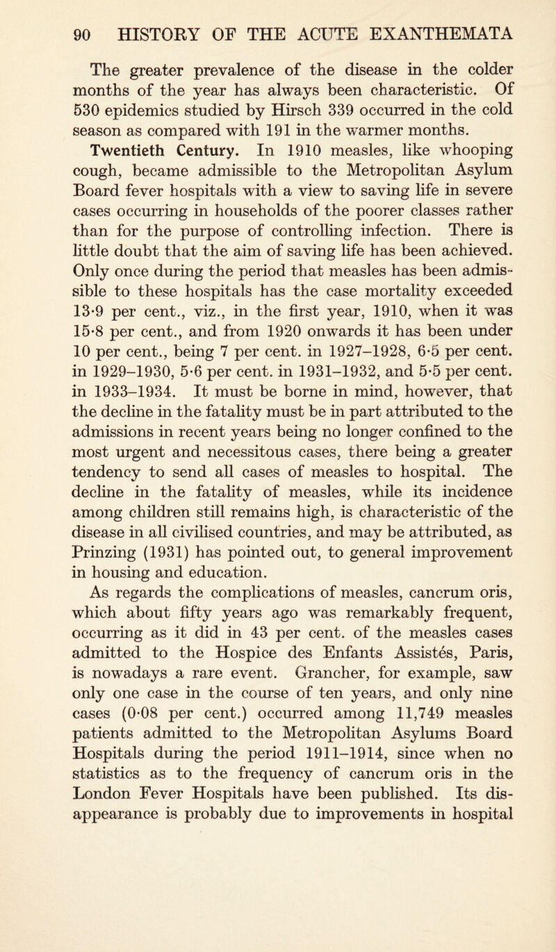 The greater prevalence of the disease in the colder months of the year has always been characteristic. Of 530 epidemics studied by Hirsch 339 occurred in the cold season as compared with 191 in the warmer months. Twentieth Century. In 1910 measles, like whooping cough, became admissible to the Metropolitan Asylum Board fever hospitals with a view to saving life in severe cases occurring in households of the poorer classes rather than for the purpose of controlling infection. There is little doubt that the aim of saving life has been achieved. Only once during the period that measles has been admis¬ sible to these hospitals has the case mortality exceeded 13-9 per cent., viz., in the first year, 1910, when it was 15-8 per cent., and from 1920 onwards it has been under 10 per cent., being 7 per cent, in 1927-1928, 6-5 per cent, in 1929-1930, 5-6 per cent, in 1931-1932, and 5-5 per cent, in 1933-1934. It must be borne in mind, however, that the decline in the fatality must be in part attributed to the admissions in recent years being no longer confined to the most urgent and necessitous cases, there being a greater tendency to send all cases of measles to hospital. The decline in the fatality of measles, while its incidence among children still remains high, is characteristic of the disease in all civilised countries, and may be attributed, as Prinzing (1931) has pointed out, to general improvement in housing and education. As regards the complications of measles, cancrum oris, which about fifty years ago was remarkably frequent, occurring as it did in 43 per cent, of the measles cases admitted to the Hospice des Enfants Assistes, Paris, is nowadays a rare event. Grancher, for example, saw only one case in the course of ten years, and only nine cases (0-08 per cent.) occurred among 11,749 measles patients admitted to the Metropolitan Asylums Board Hospitals during the period 1911-1914, since when no statistics as to the frequency of cancrum oris in the London Fever Hospitals have been published. Its dis¬ appearance is probably due to improvements in hospital