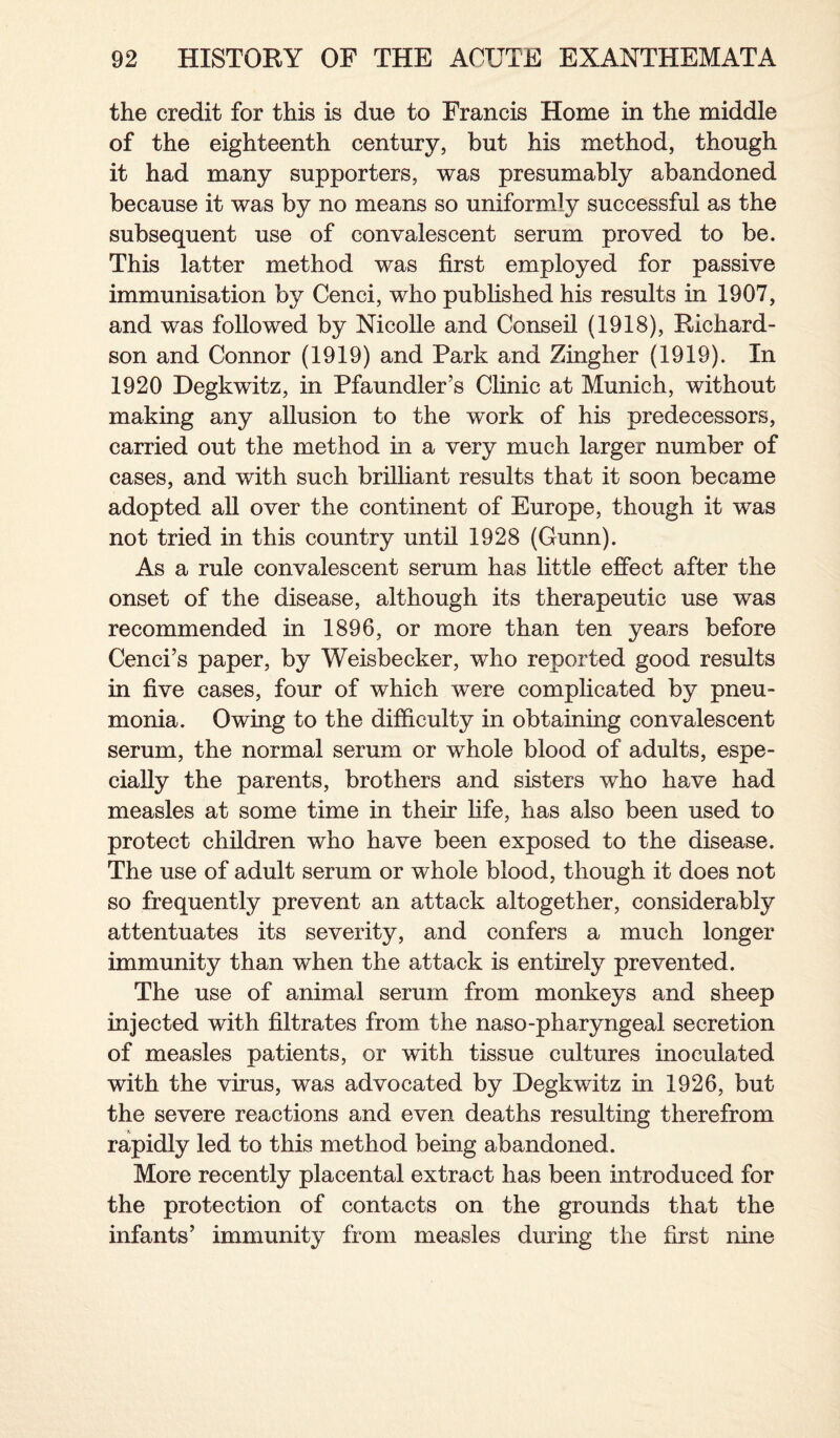 the credit for this is due to Francis Home in the middle of the eighteenth century, but his method, though it had many supporters, was presumably abandoned because it was by no means so uniformly successful as the subsequent use of convalescent serum proved to be. This latter method was first employed for passive immunisation by Cenci, who published his results in 1907, and was followed by Nicolle and Conseil (1918), Richard¬ son and Connor (1919) and Park and Zingher (1919). In 1920 Degkwitz, in Pfaundler’s Clinic at Munich, without making any allusion to the work of his predecessors, carried out the method in a very much larger number of cases, and with such brilliant results that it soon became adopted all over the continent of Europe, though it was not tried in this country until 1928 (Gunn). As a rule convalescent serum has little effect after the onset of the disease, although its therapeutic use was recommended in 1896, or more than ten years before Cenci’s paper, by Weisbecker, who reported good results in five cases, four of which were complicated by pneu¬ monia. Owing to the difficulty in obtaining convalescent serum, the normal serum or whole blood of adults, espe¬ cially the parents, brothers and sisters who have had measles at some time in their life, has also been used to protect children who have been exposed to the disease. The use of adult serum or whole blood, though it does not so frequently prevent an attack altogether, considerably attentuates its severity, and confers a much longer immunity than when the attack is entirely prevented. The use of animal serum from monkeys and sheep injected with filtrates from the naso-pharyngeal secretion of measles patients, or with tissue cultures inoculated with the virus, was advocated by Degkwitz in 1926, but the severe reactions and even deaths resulting therefrom rapidly led to this method being abandoned. More recently placental extract has been introduced for the protection of contacts on the grounds that the infants’ immunity from measles during the first nine