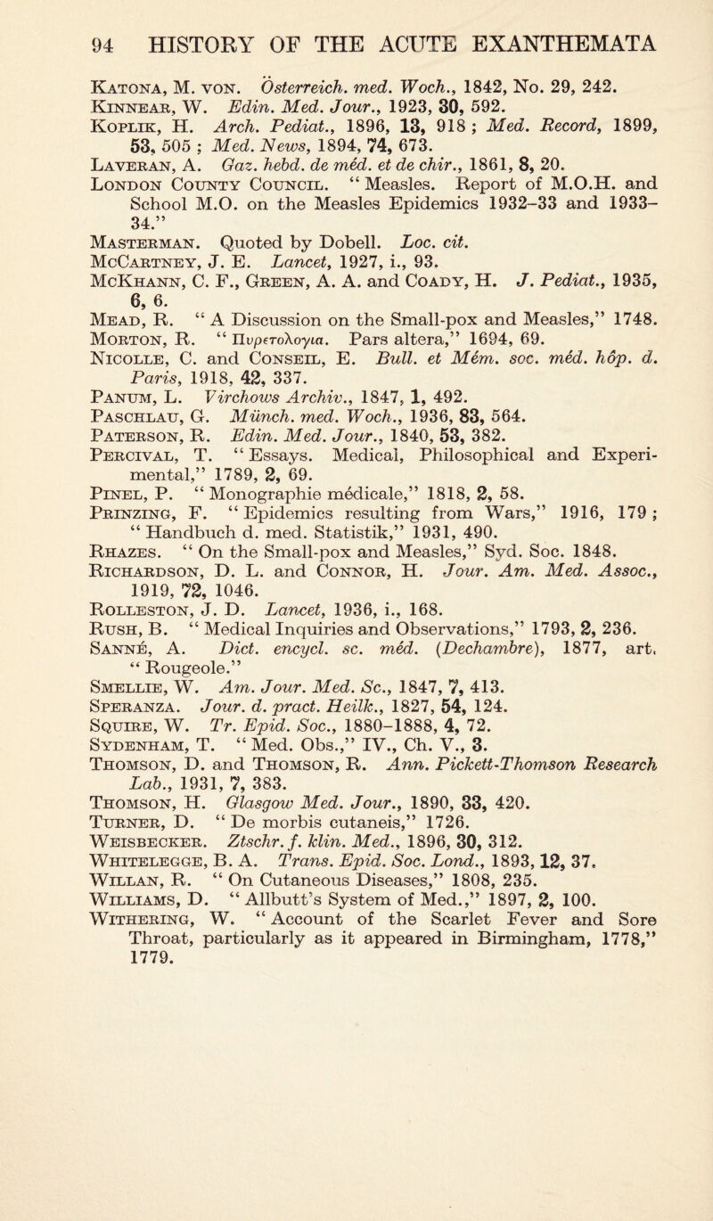 Katona, M. von. Osterreich. med. Woch., 1842, No. 29, 242. Kinnear, W. Edin. Med. Jour., 1923, 30, 592. Koplik, H. Arch. Pediat., 1896, 13, 918 ; Med. Record, 1899, 53, 505 ; Med. News, 1894, 74, 673. Laveran, A. Gaz. hebd. de med. et de chir., 1861, 8, 20. London County Council. “ Measles. Report of M.O.H. and School M.O. on the Measles Epidemics 1932-33 and 1933- 34.” Masterman. Quoted by Dobell. Loc. cit. McCartney, J. E. Lancet, 1927, i., 93. McKhann, C. F., Green, A. A. and Coady, H. J. Pediat., 1935, 6, 6. Mead, R. “ A Discussion on the Small-pox and Measles,” 1748. Morton, R. “ UvperoXoyia. Pars altera,” 1694, 69. Nicolle, C. and Conseil, E. Bull, et Mem. soc. med. hop. d. Paris, 1918, 42, 337. Panum, L. Virchows Archiv., 1847, 1, 492. Paschlau, G. Munch, med. Woch., 1936, 83, 564. Paterson, R. Edin. Med. Jour., 1840, 53, 382. Percival, T. “ Essays. Medical, Philosophical and Experi¬ mental,” 1789, 2, 69. Pinel, P. “ Monographie medicale,” 1818, 2, 58. Prinzing, F. “Epidemics resulting from Wars,” 1916, 179; “ Handbuch d. med. Statistik,” 1931, 490. Rhazes. “ On the Small-pox and Measles,” Syd. Soc. 1848. Richardson, D. L. and Connor, H. Jour. Am. Med. Assoc., 1919, 72, 1046. Rqlleston, J. D. Lancet, 1936, i., 168. Rush, B. “ Medical Inquiries and Observations,” 1793, 2, 236. Sanne, A. Diet, encycl. sc. med. (Dechambre), 1877, art, “ Rougeole.” Smellie, W. Am. Jour. Med. Sc., 1847, 7, 413. Speranza. Jour. d. pract. Heilk., 1827, 54, 124. Squire, W. Tr. Epid. Soc., 1880-1888, 4, 72. Sydenham, T. “ Med. Obs.,” IV., Ch. V., 3. Thomson, D. and Thomson, R. Ann. Pickett-Thomson Research Lab., 1931, 7, 383. Thomson, H. Glasgow Med. Jour., 1890, 33, 420. Turner, D. “ De morbis cutaneis,” 1726. Weisbecker. Ztschr.f. klin. Med., 1896, 30, 312. Whitelegge, B. A. Trans. Epid. Soc. Lond., 1893,12, 37. Willan, R. “ On Cutaneous Diseases,” 1808, 235. Williams, D. “Allbutt’s System of Med.,” 1897, 2, 100. Withering, W. “ Account of the Scarlet Fever and Sore Throat, particularly as it appeared in Birmingham, 1778,” 1779.