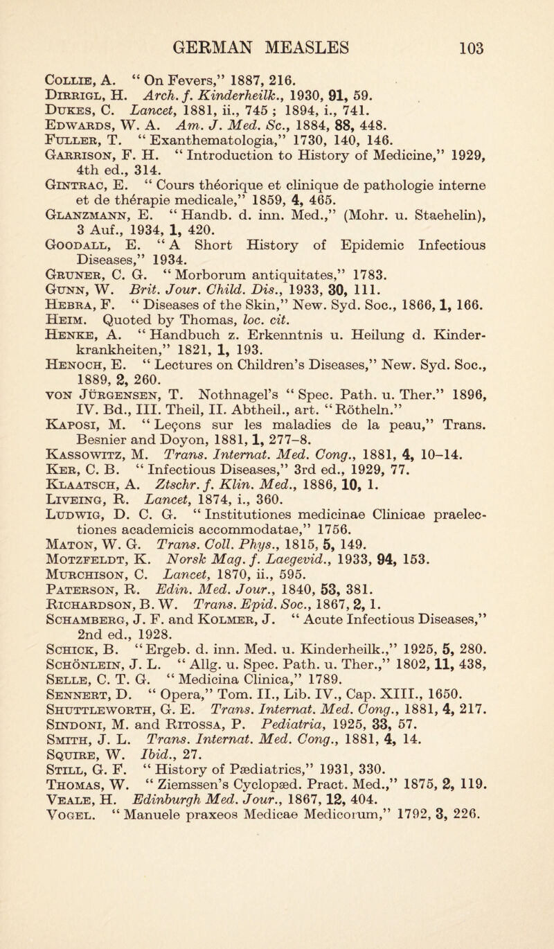 Collie, A. “ On Fevers,” 1887, 216. Dirrigl, H. Arch.f. Kinderheilk., 1930, 91, 59. Dukes, C. Lancet, 1881, ii., 745 ; 1894, i., 741. Edwards, W. A. Am. J. Med. Sc., 1884, 88, 448. Fuller, T. “ Exanthematologia,” 1730, 140, 146. Garrison, F. H. “ Introduction to History of Medicine,” 1929, 4th ed., 314. Gintrac, E. “ Cours theorique et clinique de pathologie interne et de therapie medicale,” 1859, 4, 465. Glanzmann, E. “ Handb. d. inn. Med.,” (Mohr. u. Staehelin), 3 Auf., 1934, 1, 420. Good all, E. “A Short History of Epidemic Infectious Diseases,” 1934. Gruner, C. G. “ Morborum antiquitates,” 1783. Gunn, W. Brit. Jour. Child. Dis., 1933, 30, 111. Hebra, F. “ Diseases of the Skin,” New. Syd. Soc., 1866,1, 166. Heim. Quoted by Thomas, loc. cit. Henke, A. 44 Handbuch z. Erkenntnis u. Heilung d. Kinder- krankheiten,” 1821, 1, 193. Henoch, E. “ Lectures on Children’s Diseases,” New. Syd. Soc., 1889, 2, 260. von Jurgensen, T. Nothnagel’s “Spec. Path. u. Ther.” 1896, IV. Bd., III. Theil, II. Abtheil., art. “Rotheln.” Kaposi, M. “ Lemons sur les maladies de la peau,” Trans. Besnier and Doyon, 1881,1, 277-8. Kassowitz, M. Trans. Intemat. Med. Cong., 1881, 4, 10-14. Ker, C. B. “ Infectious Diseases,” 3rd ed., 1929, 77. Rlaatsch, A. Ztschr.f. Klin. Med., 1886, 10, 1. Liveing, R. Lancet, 1874, i., 360. Ludwig, D. C. G. “ Institutiones medicinae Clinicae praelec- tiones academicis accommodatae,” 1756. Maton, W. G. Trans. Coll. Phys., 1815, 5, 149. Motzfeldt, K. Norsk Mag. j. Laegevid., 1933, 94, 153. Murchison, C. Lancet, 1870, ii., 595. Paterson, R. Edin. Med. Jour., 1840, 53, 381. Richardson, B. W. Trans. Epid. Soc., 1867, 2, 1. Schamberg, J. F. and Kolmer, J. “ Acute Infectious Diseases,” 2nd ed., 1928. Schick, B. “Ergeb. d. inn. Med. u. Kinderheilk.,” 1925, 5, 280. Schonlein, J. L. “ Allg. u. Spec. Path. u. Ther.,” 1802, 11, 438, Selle, C. T. G. “ Medicina Clinica,” 1789. Sennert, D. “ Opera,” Tom. II., Lib. IV., Cap. XIII., 1650. Shuttleworth, G. E. Trans. Intemat. Med. Cong., 1881, 4, 217. Sindoni, M. and Ritossa, P. Pediatria, 1925, 33, 57. Smith, J. L. Trans. Intemat. Med. Cong., 1881, 4, 14. Squire, W. Ibid., 27. Still, G. F. “ History of Paediatrics,” 1931, 330. Thomas, W. “ Ziemssen’s Cyclopaed. Pract. Med.,” 1875, 2, 119. Veale, H. Edinburgh Med. Jour., 1867, 12, 404. Vogel. “ Manuele praxeos Medicae Medicorum,” 1792, 3, 226.