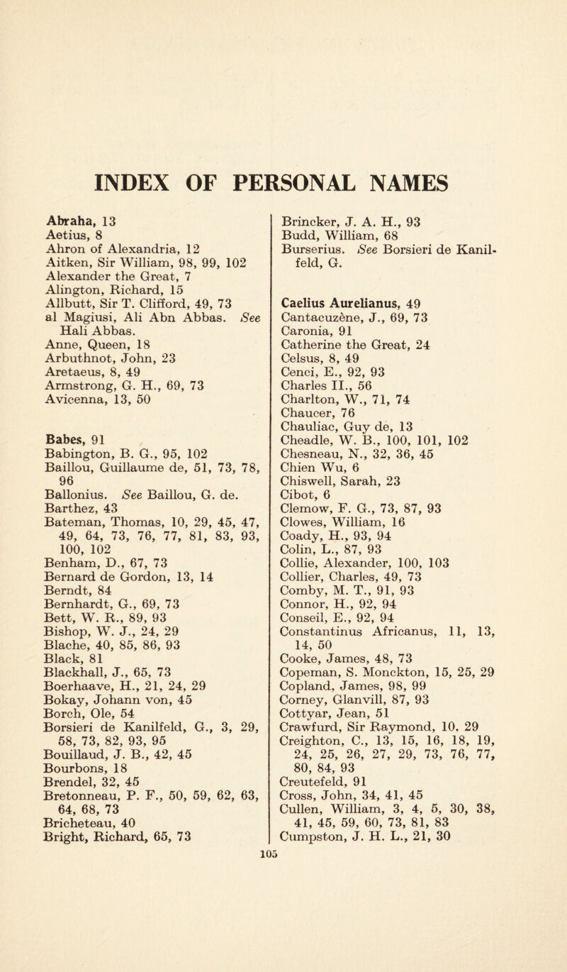 INDEX OF PERSONAL NAMES Abraha, 13 Aetius, 8 Ahron of Alexandria, 12 Aitken, Sir William, 98, 99, 102 Alexander the Great, 7 Alington, Richard, 15 Allbutt, Sir T. Clifford, 49, 73 al Magiusi, Ali Abn Abbas. See Hali Abbas. Anne, Queen, 18 Arbuthnot, John, 23 Aretaeus, 8, 49 Armstrong, G. H., 69, 73 Avicenna, 13, 50 Babes, 91 Babington, B. G., 95, 102 Baillou, Guillaume de, 51, 73, 78, 96 Ballonius. See Baillou, G. de. Barthez, 43 Bateman, Thomas, 10, 29, 45, 47, 49, 64, 73, 76, 77, 81, 83, 93, 100, 102 Benham, D., 67, 73 Bernard de Gordon, 13, 14 Berndt, 84 Bernhardt, G., 69, 73 Bett, W. R., 89, 93 Bishop, W. J., 24, 29 Blache, 40, 85, 86, 93 Black, 81 Blackhall, J., 65, 73 Boerhaave, H., 21, 24, 29 Bokay, Johann von, 45 Borch, Ole, 54 Borsieri de Kanilfeld, G., 3, 29, 58, 73, 82, 93, 95 Bouillaud, J. B., 42, 45 Bourbons, 18 Brendel, 32, 45 Bretonneau, P. F., 50, 59, 62, 63, 64, 68, 73 Bricheteau, 40 Bright, Richard, 65, 73 Brincker, J. A. H., 93 Budd, William, 68 Burserius. See Borsieri de Kanil¬ feld, G. Caelius Aurelianus, 49 Cantacuzene, J., 69, 73 Caronia, 91 Catherine the Great, 24 Celsus, 8, 49 Cenci, E., 92, 93 Charles II., 56 Charlton, W., 71, 74 Chaucer, 76 Chauliac, Guy de, 13 Cheadle, W. B., 100, 101, 102 Chesneau, N., 32, 36, 45 Chien Wu, 6 Chiswell, Sarah, 23 Cibot, 6 Clemow, F. G., 73, 87, 93 Clowes, William, 16 Coady, H., 93, 94 Colin, L., 87, 93 Collie, Alexander, 100, 103 Collier, Charles, 49, 73 Comby, M. T., 91, 93 Connor, H., 92, 94 Conseil, E., 92, 94 Constantinus African us, 11, 13, 14, 50 Cooke, James, 48, 73 Copeman, S. Monckton, 15, 25, 29 Copland, James, 98, 99 Corney, Glanvill, 87, 93 Cottyar, Jean, 51 Crawfurd, Sir Raymond, 10. 29 Creighton, C., 13, 15, 16, 18, 19, 24, 25, 26, 27, 29, 73, 76, 77, 80, 84, 93 Creutefeld, 91 Cross, John, 34, 41, 45 Cullen, William, 3, 4, 5, 30, 38, 41, 45, 59, 60, 73, 81, 83 Cumpston, J. H. L., 21, 30