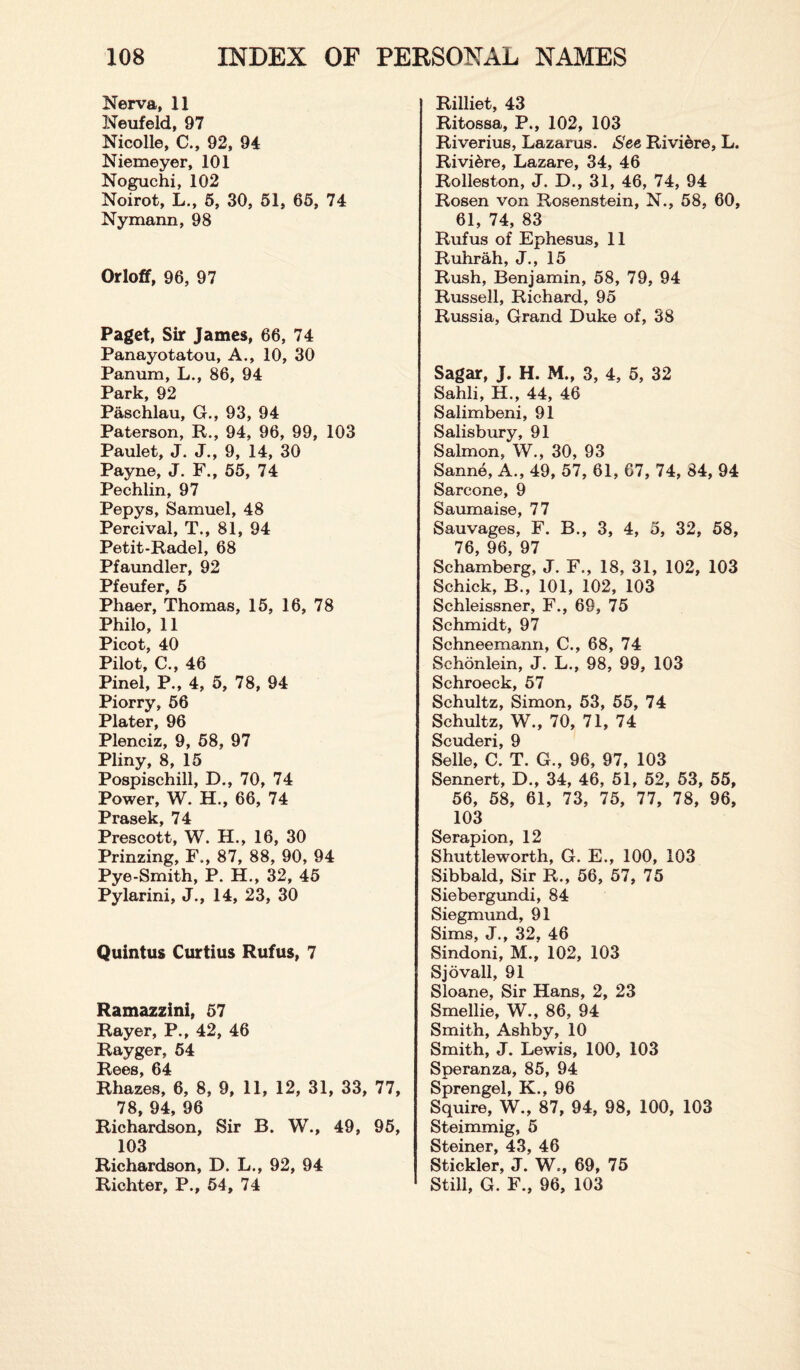 Nerva, 11 Neufeld, 97 Nicolle, C., 92, 94 Niemeyer, 101 Noguchi, 102 Noirot, L., 5, 30, 51, 65, 74 Nymann, 98 Orloff, 96, 97 Paget, Sir James, 66, 74 Panayotatou, A., 10, 30 Panum, L., 86, 94 Park, 92 Paschlau, G., 93, 94 Paterson, R., 94, 96, 99, 103 Paulet, J. J., 9, 14, 30 Payne, J. F., 55, 74 Pechlin, 97 Pepys, Samuel, 48 Percival, T., 81, 94 Petit-Radel, 68 Pfaundler, 92 Pfeufer, 5 Phaer, Thomas, 15, 16, 78 Philo, 11 Picot, 40 Pilot, C., 46 Pinel, P., 4, 5, 78, 94 Piorry, 56 Plater, 96 Plenciz, 9, 58, 97 Pliny, 8, 15 Pospischill, D., 70, 74 Power, W. H., 66, 74 PrftQplr 74. Prescott, W. H., 16, 30 Prinzing, F„, 87, 88, 90, 94 Pye-Smith, P. H., 32, 45 Pylarini, J., 14, 23, 30 Quintus Curtius Rufus, 7 Ramazzini, 57 Rayer, P., 42, 46 Rayger, 54 Rees, 64 Rhazes, 6, 8, 9, 11, 12, 31, 33, 77, 78, 94, 96 Richardson, Sir B. W., 49, 95, 103 Richardson, D. L., 92, 94 Richter, P., 54, 74 Rilliet, 43 Ritossa, P., 102, 103 Riverius, Lazarus. See Riviere, L. Riviere, Lazare, 34, 46 Rolleston, J. D., 31, 46, 74, 94 Rosen von Rosenstein, N., 58, 60, 61, 74, 83 Rufus of Ephesus, 11 Ruhrah, J., 15 Rush, Benjamin, 58, 79, 94 Russell, Richard, 95 Russia, Grand Duke of, 38 Sagar, J. H. M., 3, 4, 5, 32 Sahli, H., 44, 46 Salimbeni, 91 Salisbury, 91 Salmon, W., 30, 93 Sanne, A., 49, 57, 61, 67, 74, 84, 94 Sarcone, 9 Saumaise, 77 Sauvages, F. B., 3, 4, 5, 32, 58, 76 96 97 Schamberg, J. F., 18, 31, 102, 103 Schick, B., 101, 102, 103 Schleissner, F., 69, 75 Schmidt, 97 Schneemann, C., 68, 74 Schonlein, J. L., 98, 99, 103 Schroeck, 57 Schultz, Simon, 53, 55, 74 Schultz, W., 70, 71, 74 Scuderi, 9 Selle, C. T. G., 96, 97, 103 Sennert, D., 34, 46, 51, 52, 53, 55, 56, 58, 61, 73, 75, 77, 78, 96, 103 Serapion, 12 Shuttleworth, G. E., 100, 103 Sibbald, Sir R., 56, 57, 75 Siebergundi, 84 Siegmund, 91 Sims, J., 32, 46 Sindoni, M., 102, 103 Sjovall, 91 Sloane, Sir Hans, 2, 23 Smellie, W., 86, 94 Smith, Ashby, 10 Smith, J. Lewis, 100, 103 Speranza, 85, 94 Sprengel, K., 96 Squire, W., 87, 94, 98, 100, 103 Steimmig, 5 Steiner, 43, 46 Stickler, J. W.-, 69, 75 Still, G. F„ 96, 103