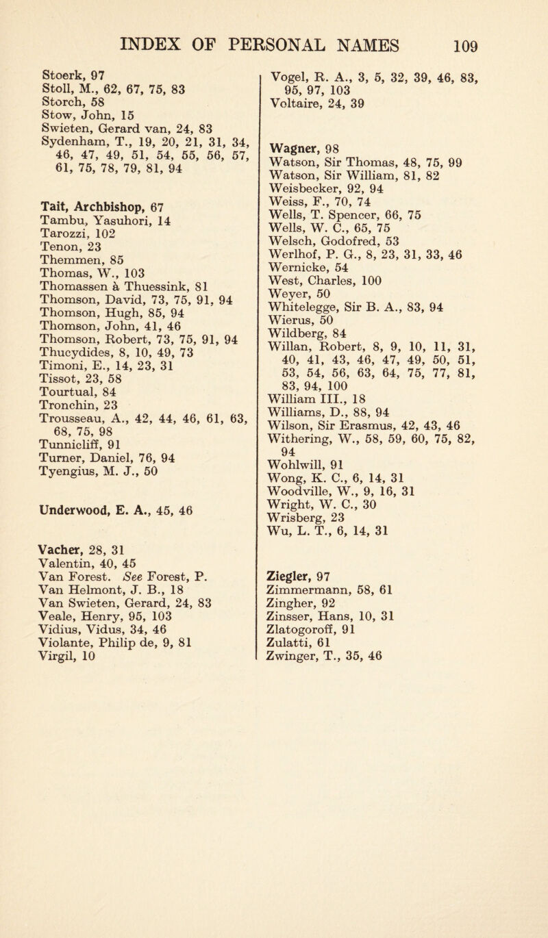 Stoerk, 97 Stoll, M., 62, 67, 75, 83 Storch, 58 Stow, John, 15 Swieten, Gerard van, 24, 83 Sydenham, T., 19, 20, 21, 31, 34, 46, 47, 49, 51, 54, 55, 56, 57, 61, 75, 78, 79, 81, 94 Tait, Archbishop, 67 Tambu, Yasuhori, 14 Tarozzi, 102 Tenon, 23 Themmen, 85 Thomas, W., 103 Thomassen a Thuessink, 81 Thomson, David, 73, 75, 91, 94 Thomson, Hugh, 85, 94 Thomson, John, 41, 46 Thomson, Robert, 73, 75, 91, 94 Thucydides, 8, 10, 49, 73 Timoni, E., 14, 23, 31 Tissot, 23, 58 Tourtual, 84 Tronchin, 23 Trousseau, A., 42, 44, 46, 61, 63, 68, 75, 98 Tunnicliff, 91 Turner, Daniel, 76, 94 Tyengius, M. J., 50 Underwood, E. A., 45, 46 Vacher, 28, 31 Valentin, 40, 45 Van Forest. See Forest, P. Van Helmont, J. B., 18 Van Swieten, Gerard, 24, 83 Veale, Henry, 95, 103 Vidius, Vidus, 34, 46 Violante, Philip de, 9, 81 Virgil, 10 Vogel, R. A., 3, 5, 32, 39, 46, 83, 95, 97, 103 Voltaire, 24, 39 Wagner, 98 Watson, Sir Thomas, 48, 75, 99 Watson, Sir William, 81, 82 Weisbecker, 92, 94 Weiss, F., 70, 74 Wells, T. Spencer, 66, 75 Wells, W. C., 65, 75 Welsch, Godofred, 53 Werlhof, P. G., 8, 23, 31, 33, 46 Wernicke, 54 West, Charles, 100 Weyer, 50 Whitelegge, Sir B. A., 83, 94 Wierus, 50 Wildberg, 84 Willan, Robert, 8, 9, 10, 11, 31, 40, 41, 43, 46, 47, 49, 50, 51, 53, 54, 56, 63, 64, 75, 77, 81, 83, 94, 100 William III., 18 Williams, D., 88, 94 Wilson, Sir Erasmus, 42, 43, 46 Withering, W., 58, 59, 60, 75, 82, 94 Wohlwill, 91 Wong, K. C., 6, 14, 31 Woodville, W., 9, 16, 31 Wright, W. C., 30 Wrisberg, 23 Wu, L. T., 6, 14, 31 Ziegler, 97 Zimmermann, 58, 61 Zingher, 92 Zinsser, Hans, 10, 31 Zlatogoroff, 91 Zulatti, 61 Zwinger, T., 35, 46