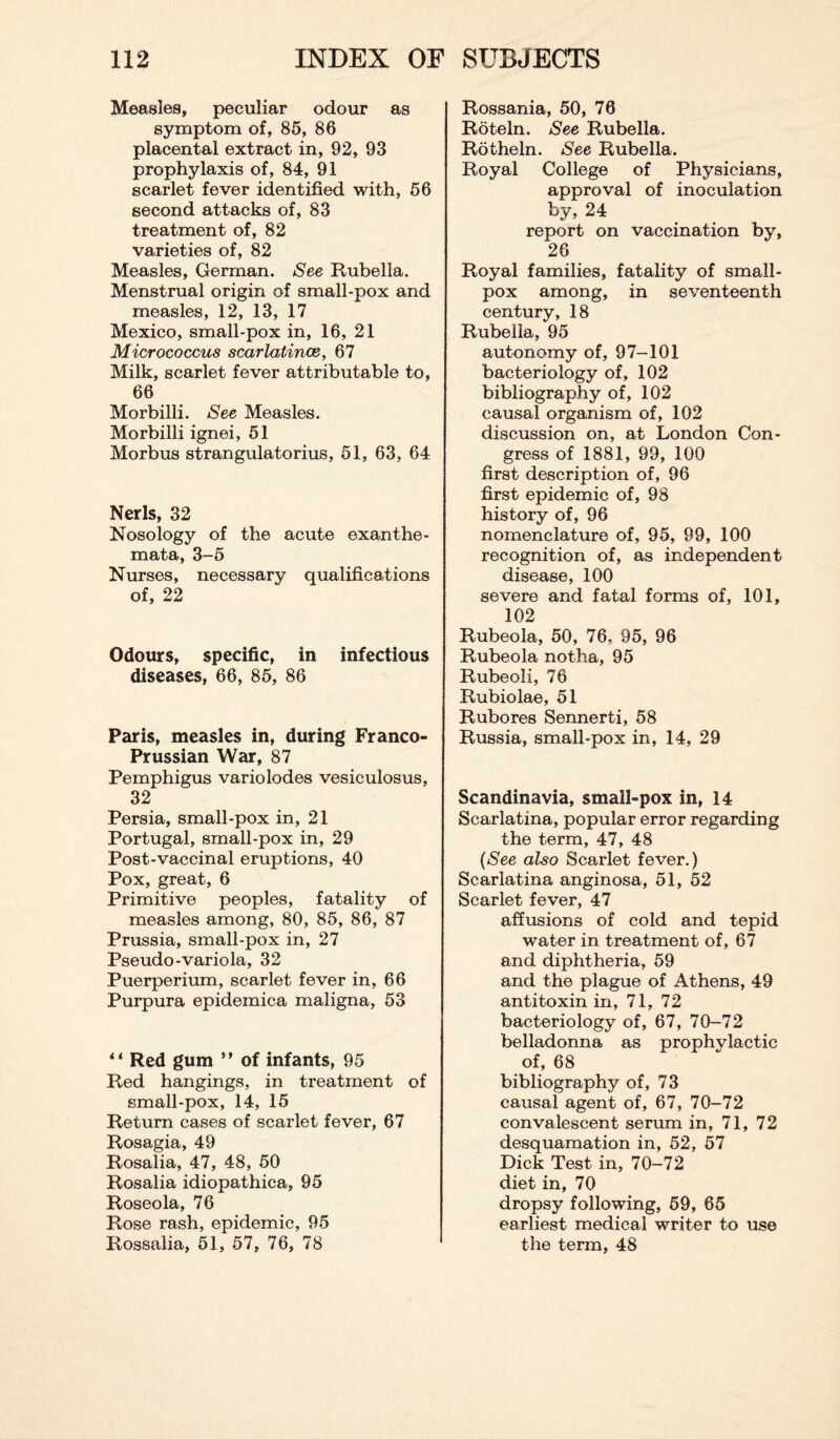 Measles, peculiar odour as symptom of, 85, 86 placental extract in, 92, 93 prophylaxis of, 84, 91 scarlet fever identified with, 56 second attacks of, 83 treatment of, 82 varieties of, 82 Measles, German. See Rubella. Menstrual origin of small-pox and measles, 12, 13, 17 Mexico, small-pox in, 16, 21 Micrococcus scarlatinas, 67 Milk, scarlet fever attributable to, 66 Morbilli. See Measles. Morbilli ignei, 51 Morbus strangulatorius, 51, 63, 64 Nerls, 32 Nosology of the acute exanthe¬ mata, 3-5 Nurses, necessary qualifications of, 22 Odours, specific, in infectious diseases, 66, 85, 86 Paris, measles in, during Franco- Prussian War, 87 Pemphigus variolodes vesiculosus, 32 Persia, small-pox in, 21 Portugal, small-pox in, 29 Post-vaccinal eruptions, 40 Pox, great, 6 Primitive peoples, fatality of measles among, 80, 85, 86, 87 Prussia, small-pox in, 27 Pseudo-variola, 32 Puerperium, scarlet fever in, 66 Purpura epidemica maligna, 53 “ Red gum tr of infants, 95 Red hangings, in treatment of small-pox, 14, 15 Return cases of scarlet fever, 67 Rosagia, 49 Rosalia, 47, 48, 50 Rosalia idiopathica, 95 Roseola, 76 Rose rash, epidemic, 95 Rossalia, 51, 57, 76, 78 Rossania, 50, 76 Roteln. See Rubella. Rotheln. See Rubella. Royal College of Physicians, approval of inoculation by, 24 report on vaccination by, 26 Royal families, fatality of small¬ pox among, in seventeenth century, 18 Rubella, 95 autonomy of, 97-101 bacteriology of, 102 bibliography of, 102 causal organism of, 102 discussion on, at London Con¬ gress of 1881, 99, 100 first description of, 96 first epidemic of, 98 history of, 96 nomenclature of, 95, 99, 100 recognition of, as independent disease, 100 severe and fatal forms of, 101, 102 Rubeola, 50, 76, 95, 96 Rubeola notha, 95 Rubeoli, 76 Rubiolae, 51 Rubores Sennerti, 58 Russia, small-pox in, 14, 29 Scandinavia, small-pox in, 14 Scarlatina, popular error regarding the term, 47, 48 (See also Scarlet fever.) Scarlatina anginosa, 51, 52 Scarlet fever, 47 affusions of cold and tepid water in treatment of, 67 and diphtheria, 59 and the plague of Athens, 49 antitoxin in, 71, 72 bacteriology of, 67, 70-72 belladonna as prophylactic of, 68 bibliography of, 73 causal agent of, 67, 70-72 convalescent serum in, 71, 72 desquamation in, 52, 57 Dick Test in, 70-72 diet in, 70 dropsy following, 59, 65 earliest medical writer to use the term, 48