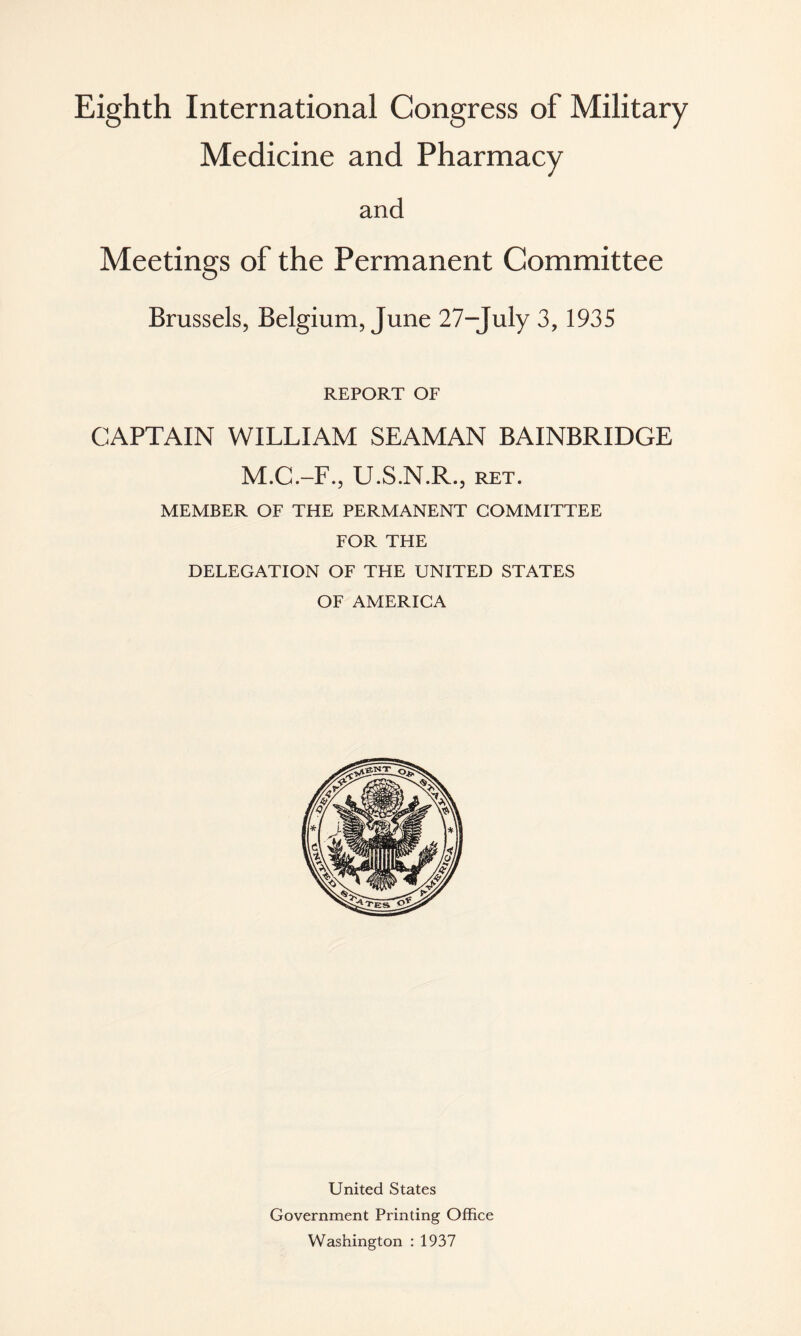 Eighth International Congress of Military Medicine and Pharmacy and Meetings of the Permanent Committee Brussels, Belgium, June 27-July 3, 1935 REPORT OF CAPTAIN WILLIAM SEAMAN BAINBRIDGE M.C.-F., U.S.N.R., ret. MEMBER OF THE PERMANENT COMMITTEE FOR THE DELEGATION OF THE UNITED STATES OF AMERICA United States Government Printing Office Washington : 1937