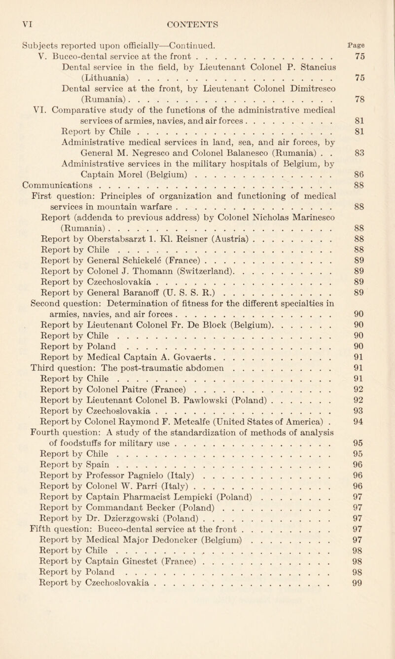 Subjects reported upon officially—Continued. Page V. Bucco-dental service at the front. 75 Dental service in the field, by Lieutenant Colonel P. Stancius (Lithuania). 75 Dental service at the front, by Lieutenant Colonel Dimitresco (Rumania). 78 VI. Comparative study of the functions of the administrative medical services of armies, navies, and air forces. 81 Report by Chile. 81 Administrative medical services in land, sea, and air forces, by General M. Negresco and Colonel Balanesco (Rumania) . . 83 Administrative services in the military hospitals of Belgium, by Captain Morel (Belgium). 86 Communications. 88 First question: Principles of organization and functioning of medical services in mountain warfare. 88 Report (addenda to previous address) by Colonel Nicholas Marinesco (Rumania). 88 Pmport by Oberstabsarzt 1. Kl. Reisner (Austria). 88 Report by Chile. 88 Report by General Schickele (France). 89 Report by Colonel J. Thomann (Switzerland). 89 Report by Czechoslovakia. 89 Report by General Baranoff (U. S. S. R.). 89 Second question: Determination of fitness for the different specialties in armies, navies, and air forces. 90 Report by Lieutenant Colonel Fr. De Block (Belgium). 90 Report by Chile. 90 Report by Poland. 90 Report by Medical Captain A. Govaerts. 91 Third question: The post-traumatic abdomen. 91 Report by Chile. 91 Report by Colonel Paitre (France). 92 Report by Lieutenant Colonel B. Pawlowski (Poland). 92 Report by Czechoslovakia. 93 Report by Colonel Raymond F. Metcalfe (United States of America) . 94 Fourth question: A study of the standardization of methods of analysis of foodstuffs for military use. 95 Report by Chile. 95 Report by Spain. 96 Report by Professor Pagnielo (Italy). 96 Report by Colonel W. Parri (Italy). 96 Report by Captain Pharmacist Lempicki (Poland). 97 Report by Commandant Becker (Poland). 97 Report by Dr. Dzierzgowski (Poland). 97 Fifth question: Bucco-dental service at the front. 97 Report by Medical Major Dedoncker (Belgium). 97 Report by Chile. 98 Report by Captain Ginestet (France). 98 Report by Poland. 98 Report by Czechoslovakia. 99