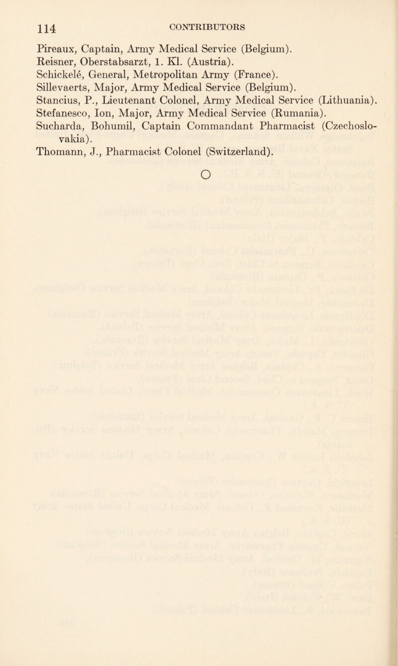 Pireaux, Captain, Army Medical Service (Belgium). Reisner, Oberstabsarzt, 1. Kl. (Austria). Schickele, General, Metropolitan Army (France). Sillevaerts, Major, Army Medical Service (Belgium). Stancius, P., Lieutenant Colonel, Army Medical Service (Lithuania). Stefanesco, Ion, Major, Army Medical Service (Rumania). Sucharda, Bohumil, Captain Commandant Pharmacist (Czechoslo¬ vakia). Thomann, J., Pharmacist Colonel (Switzerland). o