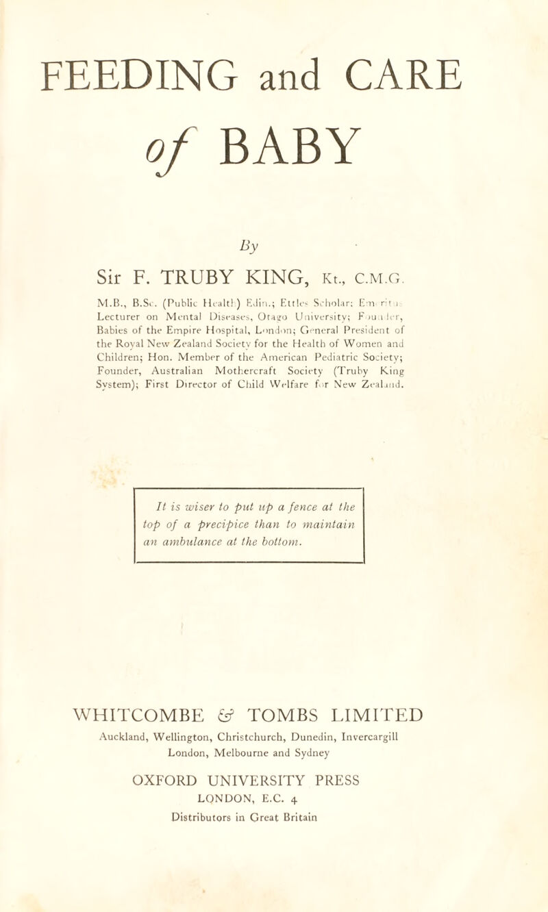 FEEDING and CARE of BABY By Sir F. TRUBY KING, Kt., c.m.g. M.B., B.Sc. (Public Healtl) EJin.; EttU-< Scholar; Em r:t i Lecturer on Mental Diseases, Otago University; Founder, Babies of the Empire Hospital, London; General President of the Royal New Zealand Society for the Health of Women and Children; Hon. Member of the American Pediatric Society; Founder, Australian Mothercraft Society (Truby King System); First Director of Child Welfare for New Zealand. It is wiser to put up a fence at the top of a precipice than to maintain an ambulance at the bottom. WHITCOMBE fc? TOMBS LIMITED Auckland, Wellington, Christchurch, Dunedin, Invercargill London, Melbourne and Sydney OXFORD UNIVERSITY PRESS LONDON, E.C. 4 Distributors in Great Britain