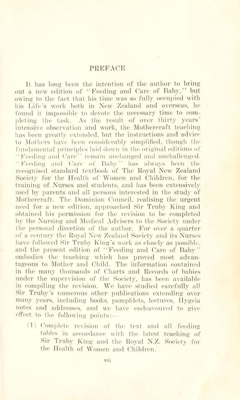 PREFACE It lias long been the intention of the author to bring out a new edition of “Feeding and Care of Baby,” but owing to the fact that his time was so fully occupied with his Life’s work both in New Zealand and overseas, he found it impossible to devote the necessary time to com¬ pleting 1 he task. As the result of over thirty years’ intensive observation and work, the Mothereraft teaching has been greatly extended, but the instructions and advice to Mothers have been considerably simplified. 1 hough the fundamental principles laid down in the original editions of “ Feeding and Care remain unchanged and unchallenged. “Feeding and Care of Baby has always been the recognised standard textbook of The Royal New Zealand Society for the Health of Women and Children, for the training of Nurses and students, and has been extensively used by parents and all persons interested in the study of Mothereraft. The Dominion Council, realising the urgent need for a new edition, approached Sir Truby King and obtained his permission for the revision to be completed by the Nursing and Medical Advisers to the Society under the personal direction of the author. For over a quarter of a century the Royal New Zealand Society and its Nurses have followed Sir Truby King’s work as closely as possible, and the present edition of “Feeding and Care of Baby” embodies the teaching which has proved most advan¬ tageous to Mother and Child. The information contained in the many thousands of Charts and Records of babies under the supervision of the Society, has been available in compiling the revision. We have studied carefully all Sir Truby’s numerous other publications extending over many years, including books, pamphlets, lectures, llygeia notes and addresses, and we have endeavoured to give effect to Iho following points: (1) ('omplete revision of the lexl and all feeding tables in accordance with the latest teaching of Sir Truby King and Ihe Royal N.Z. Society for the Health of Women and Children.
