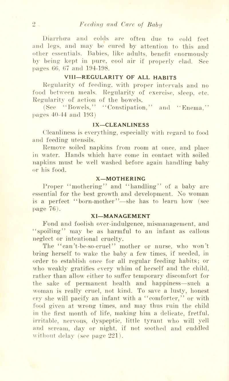 Diarrhoea and colds are often due to cold feet and legs, and may be cured by attention to this and other essentials. Babies, like adults, benefit enormously by being kept in pure, cool air if properly clad. See pages 66, 67 and 194-198. VIII—REGULARITY OF ALL HABITS Regularity of feeding, with proper intervals and no food between meals. Regularity of exercise, sleep, etc. Regularity of action of the bowels. (See “Bowels,” “Constipation,” and “Enema,” pages 40-44 and 193) IX—CLEANLINESS Cleanliness is everything, especially with regard to food and feeding utensils. Remove soiled napkins from room at once, and place in water. Hands which have come in contact with soiled napkins must be well washed before again handling baby or his food. X—MOTHERING Proper “mothering” and “handling” of a baby are essential for the best growth and development. Xo woman is a perfect “born-mother”—she has to learn how (see page 76). XI—MANAGEMENT Fond and foolish over-indulgence, mismanagement, and “spoiling” may be as harmful to an infant as callous neglect or intentional cruelty. The “can’t-be-so-cruel” mother or nurse, who won't bring herself to wake the baby a few times, if needed, in order to establish once for all regular feeding habits; or who weakly gratifies every whim of herself and the child, rather than allow either to suffer temporary discomfort for the sake of permanent health and happiness—such a woman is really cruel, not kind. To save a lusty, honest cry she will pacify an infant with a “comforter,” or with food given at wrong times, and may thus ruin the child in the first month of life, making him a delicate, fretful, irritable, nervous, dyspeptic, little tyrant who will yell and scream, day or night, if not soothed and cuddled without delay (see page 221).