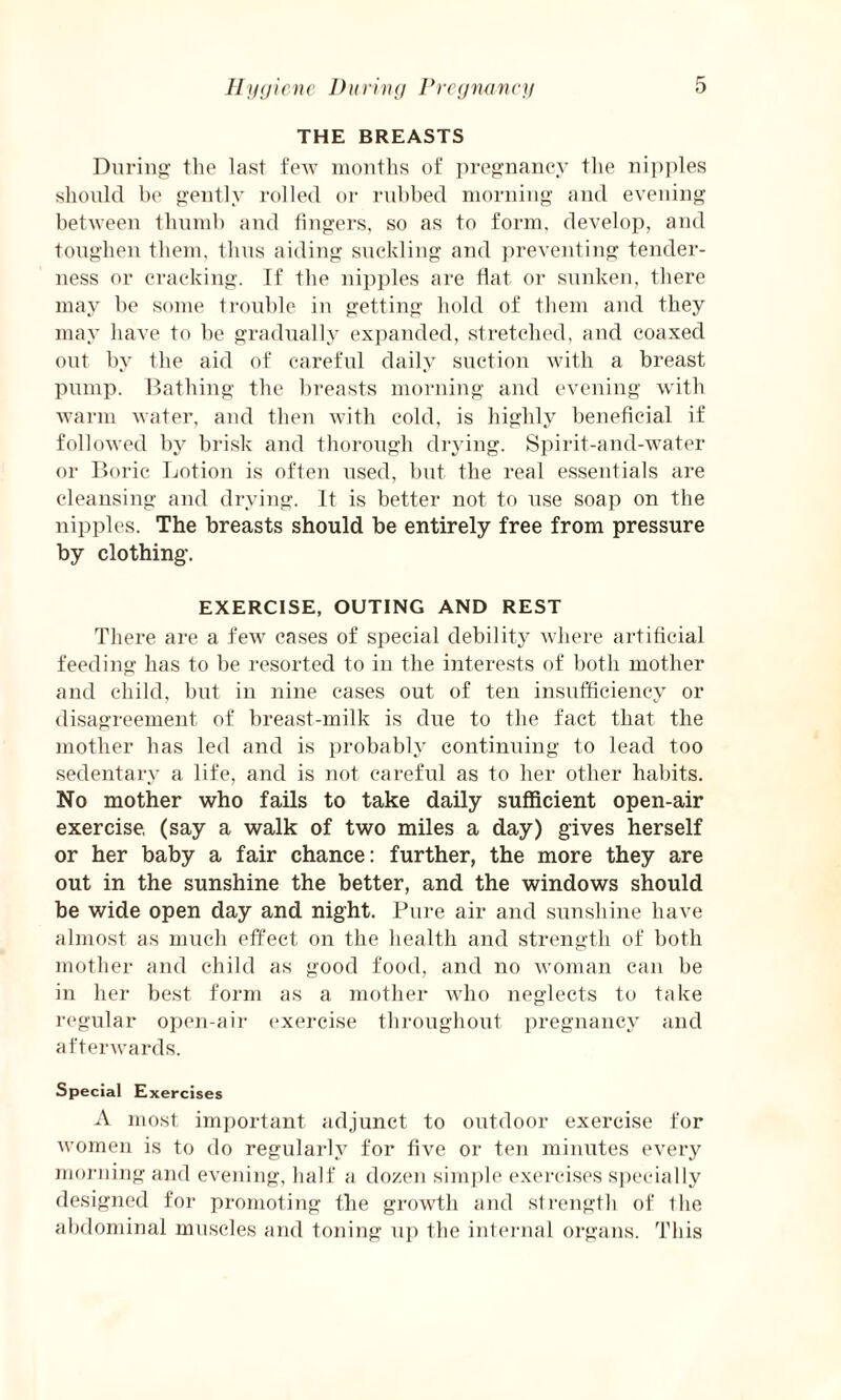 THE BREASTS During the last few months of pregnancy the nipples should be gently rolled or rubbed morning and evening between thumb and fingers, so as to form, develop, and toughen them, thus aiding suckling and preventing tender¬ ness or cracking. If the nipples are flat or sunken, there may be some trouble in getting hold of them and they may have to be gradually expanded, stretched, and coaxed out by the aid of careful daily suction with a breast pump. Bathing the breasts morning and evening with warm water, and then with cold, is highly beneficial if followed by brisk and thorough drying. Spirit-and-water or Boric Lotion is often used, but the real essentials are cleansing and drying. It is better not to use soap on the nipples. The breasts should be entirely free from pressure by clothing. EXERCISE, OUTING AND REST There are a few cases of special debility where artificial feeding has to be resorted to in the interests of both mother and child, but in nine cases out of ten insufficiency or disagreement of breast-milk is due to the fact that the mother has led and is probably continuing to lead too sedentary a life, and is not careful as to her other habits. No mother who fails to take daily sufficient open-air exercise, (say a walk of two miles a day) gives herself or her baby a fair chance: further, the more they are out in the sunshine the better, and the windows should be wide open day and night. Pure air and sunshine have almost as much effect on the health and strength of both mother and child as good food, and no woman can be in her best form as a mother who neglects to take regular open-air exercise throughout pregnancy and afterwards. Special Exercises A most important adjunct to outdoor exercise for women is to do regularly for five or ten minutes every morning and evening, half a dozen simple exercises specially designed for promoting the growth and strength of the abdominal muscles and toning up the internal organs. This
