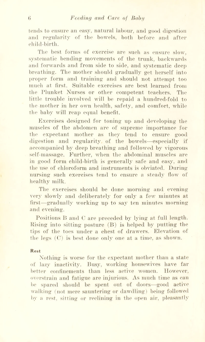 tends to ensure an easy, natural labour, and good digestion and regularity of the bowels, both before and after eli ild-birtb. The best forms of exercise are such as ensure slow, systematic bending movements of the trunk, backwards and forwards and from side to side, and systematic deep breathing. The mother should gradually get herself into proper form and training and should not attempt too much at first. Suitable exercises are best learned from the Plunket Nurses or other competent teachers. The little trouble involved will be repaid a hundred-fold to the mother in her own health, safety, and comfort, while the baby will reap equal benefit. Exercises designed for toning up and developing the muscles of the abdomen are of supreme importance for the expectant mother as they tend to ensure good digestion and regularity of the bowels—especially if accompanied by deep breathing and followed by vigorous self-massage. Further, when the abdominal muscles are in good form child-birth is generally safe and easy, and the use of chloroform and instruments is obviated. During nursing such exercises tend to ensure a steady How of healthy milk. The exercises should be done morning and evening very slowly and deliberately for only a few minutes at first—gradually working up to say ten minutes morning and evening. Positions B and C are preceded by lying at full length. Rising into sitting posture (B) is helped by putting the tips of the toes under a chest of drawers. Elevation of the legs (C) is best done only one at a time, as shown. Rest Nothing is worse for the expectant mother than a state of lazy inactivity. Busy, working housewives have far better confinements than less active women. However, overstrain and fatigue are injurious. As much time as can be spared should be spent out of doors—good active walking (not mere sauntering or dawdling) being followed by ;i rest, sitting or reclining in the open air, pleasantly