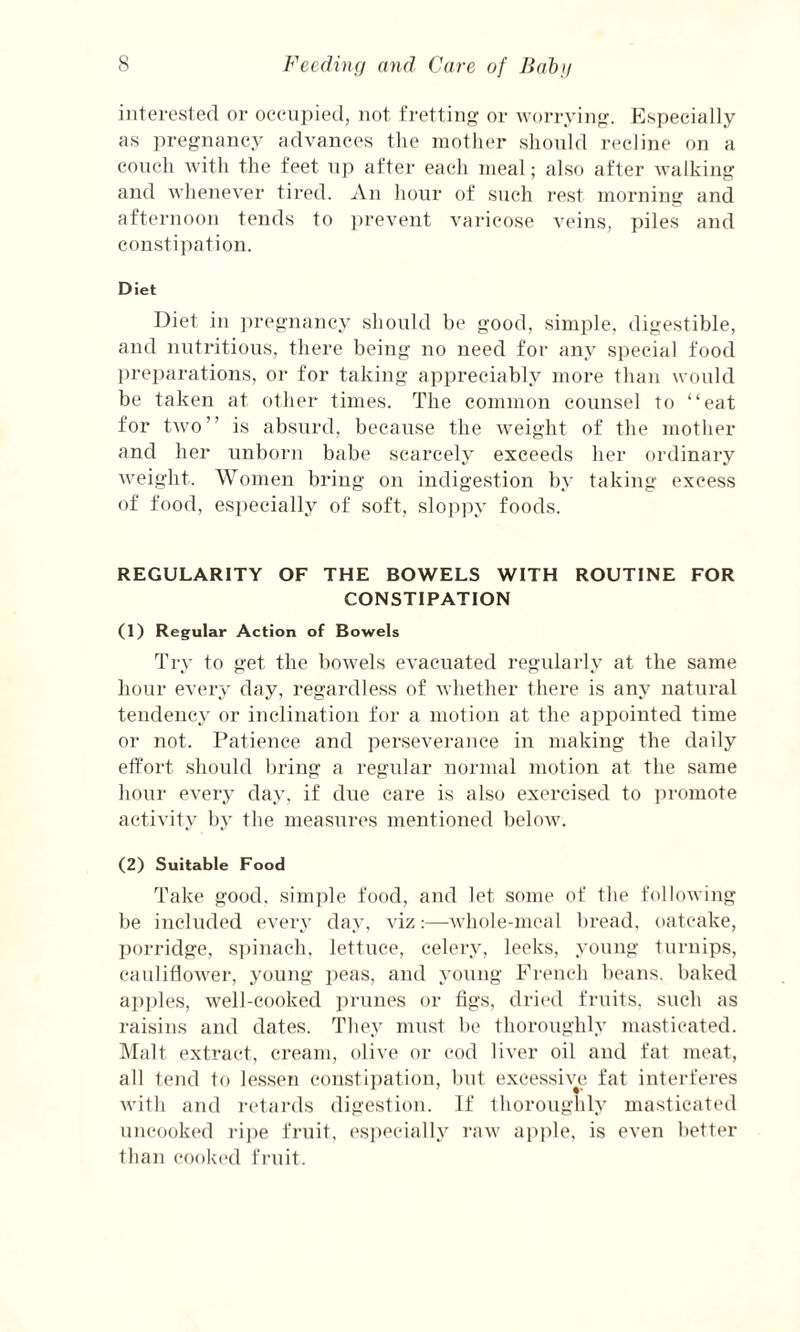 interested or occupied, not fretting or worrying. Especially as pregnancy advances the mother should recline on a couch with the feet up after each meal; also after walking and whenever tired. An hour of such rest morning and afternoon tends to prevent varicose veins, piles and constipation. Diet Diet in pregnancy should be good, simple, digestible, and nutritious, there being no need for any special food preparations, or for taking appreciably more than would be taken at other times. The common counsel to “eat for two” is absurd, because the weight of the mother and her unborn babe scarcely exceeds her ordinary weight. Women bring on indigestion by taking excess of food, especially of soft, sloppy foods. REGULARITY OF THE BOWELS WITH ROUTINE FOR CONSTIPATION (1) Regular Action of Bowels Try to get the bowels evacuated regularly at the same hour every day, regardless of whether there is any natural tendency or inclination for a motion at the appointed time or not. Patience and perseverance in making the daily effort should bring a regular normal motion at the same hour every day, if due care is also exercised to promote activity by the measures mentioned below. (2) Suitable Food Take good, simple food, and let some of the following be included every day, viz:—whole-meal bread, oatcake, porridge, spinach, lettuce, celery, leeks, young turnips, cauliflower, young peas, and young French beans, baked apples, well-cooked prunes or figs, dried fruits, such as raisins and dates. They must be thoroughly masticated. Malt extract, cream, olive or cod liver oil and fat meat, all tend to lessen constipation, but excessive fat interferes with and retards digestion. If thoroughly masticated uncooked ripe fruit, especially raw apple, is even better than cooked fruit.