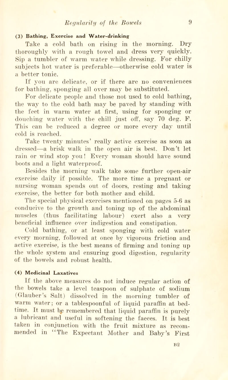 (3) Bathing, Exercise and Water-drinking Take a cold bath on rising in the morning. Dry thoroughly with a rough towel and dress very quickly. Sip a tumbler of warm water while dressing. For chilly subjects hot water is preferable—otherwise cold water is a better tonic. If you are delicate, or if there are no conveniences for bathing, sponging all over may be substituted. For delicate people and those not used to cold bathing, the way to the cold bath may be paved by standing with the feet in warm water at first, using for sponging or douching water with the chill just off, say 70 deg. F. This can be reduced a degree or more every day until cold is reached. Take twenty minutes’ really active exercise as soon as dressed—a brisk walk in the open air is best. Don’t let rain or wind stop you! Every woman should have sound boots and a light waterproof. Besides the morning walk take some further open-air exercise daily if possible. The more time a pregnant or nursing woman spends out of doors, resting and taking exercise, the better for both mother and child. The special physical exercises mentioned on pages 5-6 as conducive to the growth and toning up of the abdominal muscles (thus facilitating labour) exert also a very beneficial influence over indigestion and constipation. Cold bathing, or at least sponging with cold water every morning, followed at once by vigorous friction and active exercise, is the best means of firming and toning up the whole system and ensuring good digestion, regularity of the bowels and robust health. (4) Medicinal Laxatives If the above measures do not induce regular action of the bowels take a level teaspoon of sulphate of sodium (Glauber’s Salt) dissolved in the morning tumbler of warm water; or a tablespoonful of liquid paraffin at bed¬ time. It must bp remembered that liquid paraffin is purely a lubricant and useful in softening the faeces. It is best taken in conjunction with the fruit mixture as recom¬ mended in “The Expectant Mother and Baby’s First B2