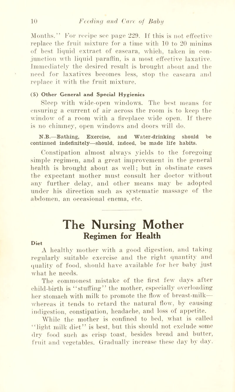 Months.” For recipe see page 229. If this is not effective replace Ihe fruit mixture for a time with 10 to 20 minims of best liquid extract of cascara, which, taken in con¬ junction wth liquid paraffin, is a most effective laxative. Immediately the desired result is brought about and the need for laxatives becomes less, stop the cascara and replace it with the fruit mixture. (5) Other General and Special Hygienics Sleep with wide-open windows. The best means for ensuring a current of air across the room is to keep the window of a room with a fireplace wide open. If there is no chimney, open windows and doors will do. N.B.—Bathing, Exercise, and Water-drinking should be continued indefinitely—should, indeed, be made life habits. Constipation almost always yields to the foregoing- simple regimen, and a great improvement in the general health is brought about as well; but in obstinate cases the expectant mother must consult her doctor without any further delay, and other means may be adopted under his direction such as systematic massage of the abdomen, an occasional enema, etc. The Nursing Mother Regimen for Health Diet A healthy mother with a good digestion, and taking regularly suitable exercise and the right quantity and quality of food, should have available for her baby .just what he needs. The commonest mistake of the first few days after child-birth is “stuffing” the mother, especially overloading her stomach with milk to promote the flow of breast-milk— whereas it tends to retard the natural flow, by causing indigestion, constipation, headache, and loss of appetite. While the mother is confined to bed, what is called “light milk diet” is best, but this should not exclude some dry food such as crisp toast, besides bread and butter, fruit and vegetables. Gradually increase these day by day.