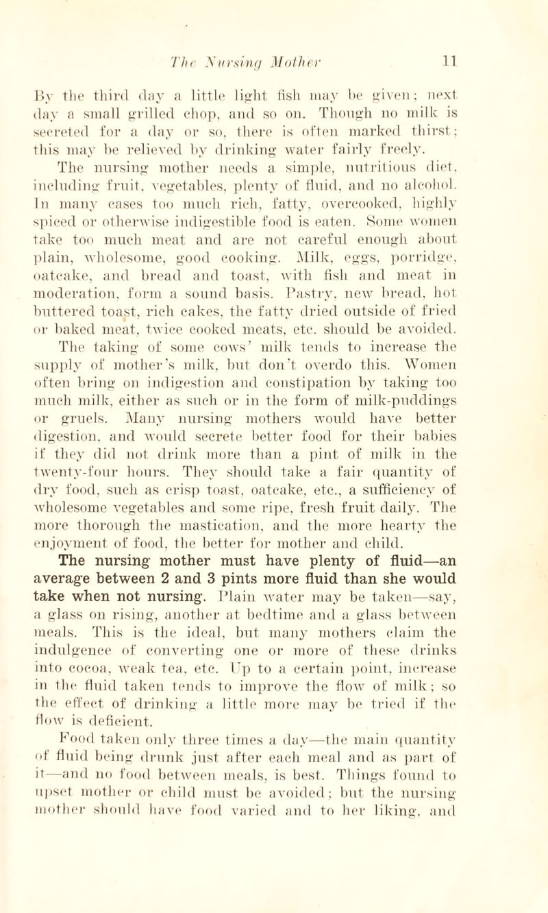 By the third day a little light (isli may be given; next day a small grilled chop, and so on. Though no milk is secreted for a day or so, there is often marked thirst; this may he relieved by drinking water fairly freely. The nursing mother needs a simple, nutritious diet, including fruit, vegetables, plenty of fluid, and no alcohol. In many cases too much rich, fatty, overcooked, highly spiced or otherwise indigestible food is eaten. Some women take too much meat and are not careful enough about plain, wholesome, good cooking. Milk, eggs, porridge, oatcake, and bread and toast, with fish and meat in moderation, form a sound basis. Pastry, new bread, hot buttered toast, rich cakes, the fatty dried outside of fried or baked meat, twice cooked meats, etc. should be avoided. The taking of some cows’ milk tends to increase the supply of mother’s milk, but don’t overdo this. Women often bring on indigestion and constipation by taking too much milk, either as such or in the form of milk-puddings or gruels. Many nursing mothers would have better digestion, and would secrete better food for their babies if they did not drink more than a pint of milk in the twenty-four hours. They should take a fair quantity of dry food, such as crisp toast, oatcake, etc., a sufficiency of wholesome vegetables and some ripe, fresh fruit daily. The more thorough the mastication, and the more hearty the enjoyment of food, the better for mother and child. The nursing mother must have plenty of fluid—an average between 2 and 3 pints more fluid than she would take when not nursing. Plain water may be taken—say, a glass on rising, another at bedtime and a glass between meals. This is the ideal, but many mothers claim the indulgence of converting one or more of these drinks into cocoa, weak tea, etc. I'p to a certain point, increase in the fluid taken tends to improve the flow of milk; so the effect of drinking a little more may be tried if the flow is deficient. Food taken only three times a day—the main quantity of fluid being drunk just after each meal and as part of it—and no food between meals, is best. Things found to upset mother or child must be avoided; but the nursing mother should have food varied and to her liking, and