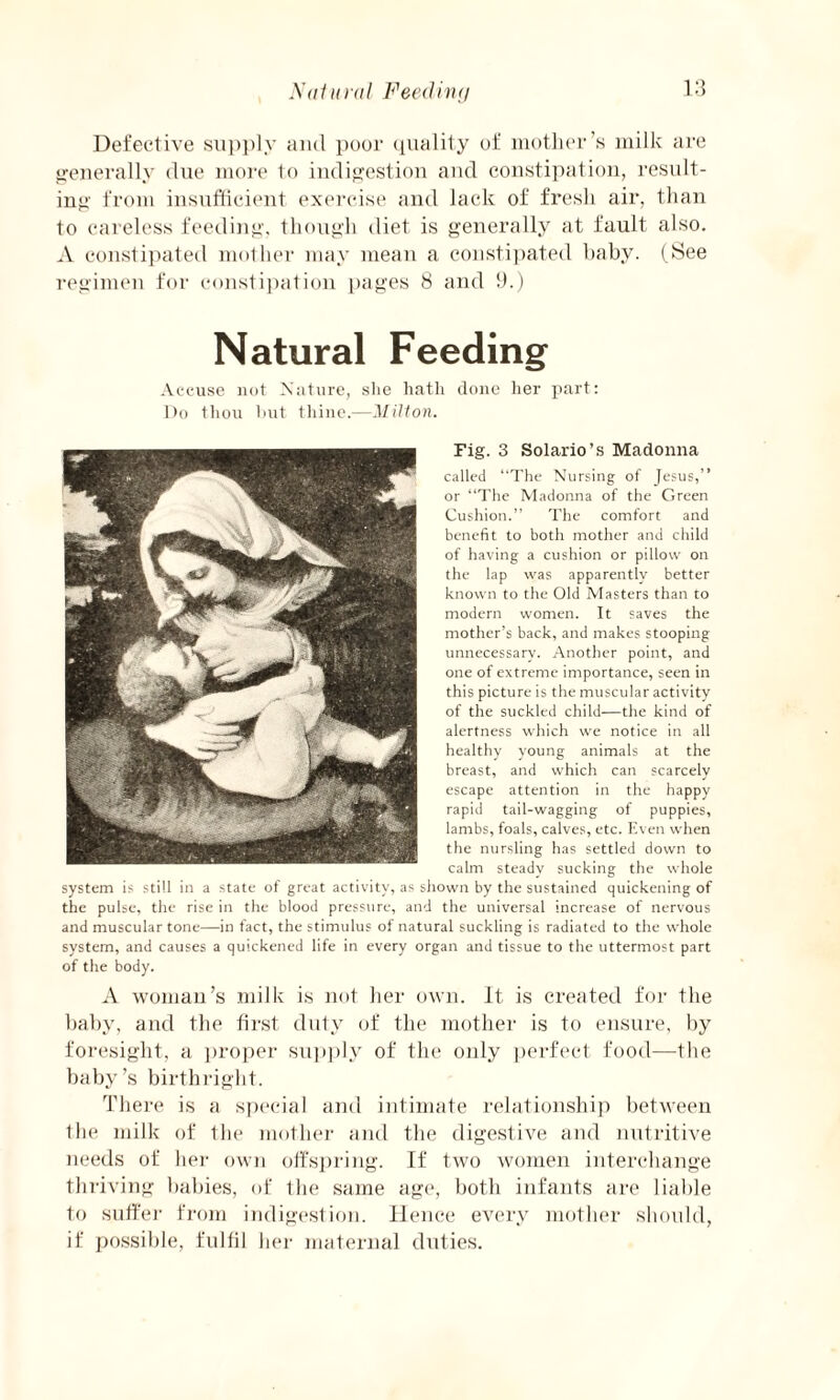 Nat li ra I Feeding Defective supply and poor quality of mother’s milk are generally due more to indigestion and constipation, result¬ ing from insufficient exercise and lack of fresh air, than to careless feeding, though diet is generally at fault also. A constipated mother may mean a constipated baby. (See regimen for constipation pages 8 and 9.) Natural Feeding Accuse not Nature, she hath done her part: Do thou hut thine.—Milton. Fig. 3 Solario’s Madonna called “The Nursing of Jesus,” or “The Madonna of the Green Cushion.” The comfort and benefit to both mother and child of having a cushion or pillow on the lap was apparently better known to the Old Masters than to modern women. It saves the mother’s back, and makes stooping unnecessary. Another point, and one of extreme importance, seen in this picture is the muscular activity of the suckled child—the kind of alertness which we notice in all healthy young animals at the breast, and which can scarcely escape attention in the happy rapid tail-wagging of puppies, lambs, foals, calves, etc. Even when the nursling has settled down to calm steady sucking the whole system is still in a state of great activity, as shown by the sustained quickening of the pulse, the rise in the blood press:]re, and the universal increase of nervous and muscular tone—in fact, the stimulus of natural suckling is radiated to the whole system, and causes a quickened life in every organ and tissue to the uttermost part of the body. A woman’s milk is not her own. It is created for the baby, and the first duty of the mother is to ensure, by foresight, a proper supply of the only perfect food—the baby’s birthright. There is a special and intimate relationship between the milk of the mother and the digestive and nutritive needs of her own offspring. If two women interchange thriving babies, of the same age, both infants are liable to suffer from indigestion. Hence every mother should, if possible, fulfil her maternal duties.
