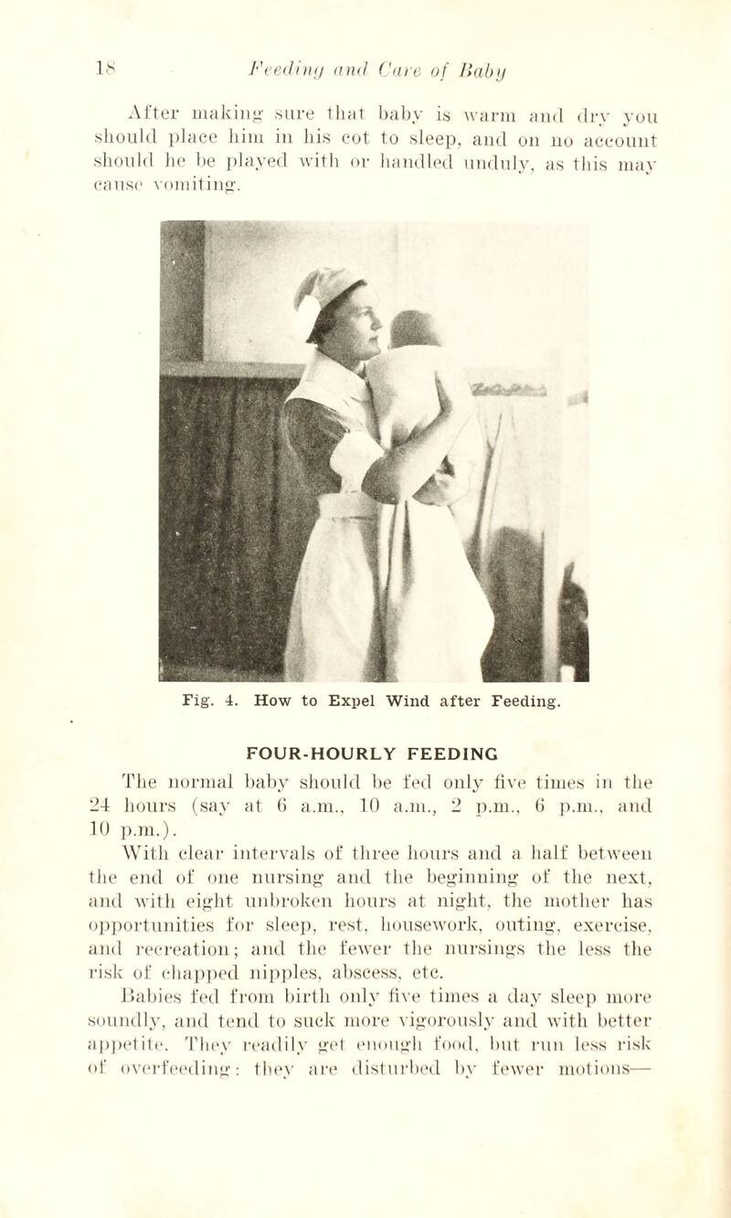 After making' sure that baby is warm and dry you should place him in his cot to sleep, and on no account should he be played with or handled unduly, as this may cause vomiting. Fig. 4. How to Expel Wind after Feeding. FOUR-HOURLY FEEDING The normal baby should be fed only five times in the 24 hours (say at 6 a.m., 10 a.m., 2 p.m., 6 p.m., and 10 p.m.). With clear intervals of three hours and a half between the end of one nursing and the beginning of the next, and with eight unbroken hours at night, the mother has opportunities for sleep, rest, housework, outing, exercise, and recreation; and the fewer the nursings the less the risk of chapped nipples, abscess, etc. Babies fed from birth only five times a day sleep more soundly, and tend to suck more vigorously and with better appetite. They readily get enough food, but run less risk of overfeeding: they are disturbed by fewer motions—