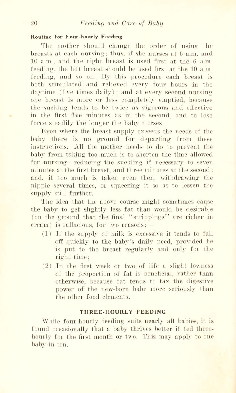 Routine for Four-hourly Feeding The mother should change the order of using the breasts at each nursing; thus, if she nurses at (i a.m. and 10 a.m., and the right breast is used first at the 6 a.m. feeding, the left breast should be used first at the 10 a.m. feeding, and so on. By this procedure each breast is both stimulated and relieved every four hours in the daytime (five times daily) ; and at every second nursing one breast is more or less completely emptied, because the sucking tends to be twice as vigorous and effective in the first five minutes as in the second, and to lose force steadily the longer the baby nurses. Even where the breast supply exceeds the needs of the baby there is no ground for departing from these instructions. All the mother needs to do to prevent the baby from taking too much is to shorten the time allowed for nursing—reducing the suckling if necessary to seven minutes at the first breast, and three minutes at the second; and, if too much is taken even then, withdrawing the nipple several times, or squeezing it so as to lessen the supply still further. The idea that the above course might sometimes cause the baby to get slightly less fat than would be desirable (on the ground that the final “strippings” are richer in cream) is fallacious, for two reasons:— (1) If the supply of milk is excessive it tends to fall off quickly to the baby’s daily need, provided he is put to the breast regularly and only for the right time; (2) In the first week or two of life a slight lowness of the proportion of fat is beneficial, rather than otherwise, because fat tends to tax the digestive power of the new-born babe more seriously than the other food elements. THREE-HOURLY FEEDING While four-hourly feeding suits nearly all babies, it is found occasionally that a baby thrives better if fed three- hourly for the first month or two. This may apply to one baby in ten.