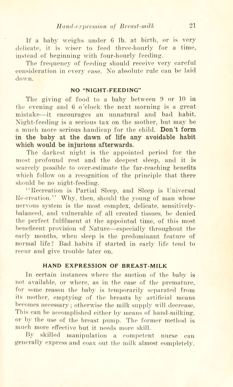 Hand-expression of Breast-milk If a baby weighs under 6 lb. at birth, or is very delicate, it is wiser to feed three-hourly for a time, instead of beginning with four-hourly feeding. The frequency of feeding should receive very careful consideration in every ease. No absolute rule can be laid down. NO “NIGHT-FEEDING” The giving of food to a baby between 9 or 10 in the evening and 6 o’clock the next morning is a great mistake—it encourages an unnatural and bad habit. Night-feeding is a serious tax on the mother, but may be a much more serious handicap for the child. Don’t form in the baby at the dawn of life any avoidable habit which would be injurious afterwards. The darkest night is the appointed period for the most profound rest and the deepest sleep, and it is scarcely possible to over-estimate the far-reaching benefits which follow on a recognition of the principle that there should be no night-feeding. “Recreation is Partial Sleep, and Sleep is Universal Re-creation.” Why, then, should the young of man whose nervous system is the most complex, delicate, sensitively- balanced, and vulnerable of all created tissues, be denied the perfect fulfilment at the appointed time, of this most beneficent provision of Nature—especially throughout the early months, when sleep is the predominant feature of normal life? Bad habits if started in early life tend to recur and give trouble later on. HAND EXPRESSION OF BREAST-MILK In certain instances where the suction of the baby is not available, or where, as in the case of the premature, for some reason the baby is temporarily separated from its mother, emptying of the breasts by artificial means becomes necessary; otherwise the milk supply will decrease. This can be accomplished either by means of hand-milking, or by the use of the breast pump. The former method is much more effective but it needs more skill. By skilled manipulation a competent nurse can generally express and coax out the milk almost completely.