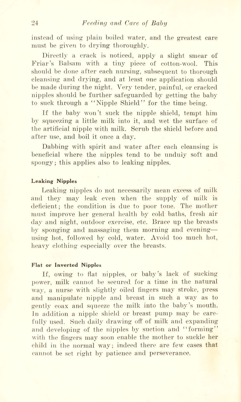 instead of using plain boiled water, and the greatest care must be given to drying thoroughly. Directly a crack is noticed, apply a slight smear of Friar’s Balsam with a tiny piece of cotton-wool. This should be done after each nursing, subsequent to thorough cleansing and drying, and at least one application should be made during the night. Very tender, painful, or cracked nipples should be further safeguarded by getting the baby to suck through a “Nipple Shield” for the time being. If the baby won’t suck the nipple shield, tempt him by squeezing a little milk into it, and wet the surface of the artificial nipple with milk. Scrub the shield before and after use, and boil it once a day. Dabbing with spirit and water after each cleansing is beneficial where the nipples tend to be unduly soft and spongy; this applies also to leaking nipples. Leaking Nipples Leaking nipples do not necessarily mean excess of milk and they may leak even when the supply of milk is deficient; the condition is due to poor tone. The mother must improve her general health by cold baths, fresh air day and night, outdoor exercise, etc. Brace up the breasts by sponging and massaging them morning and evening— using hot, followed by cold, water. Avoid too much hot, heavy clothing especially over the breasts. Flat or Inverted Nipples If, owing to fiat nipples, or baby’s lack of sucking power, milk cannot be secured for a time in the natural way, a nurse with slightly oiled fingers may stroke, press and manipulate nipple and breast in such a way as to gently coax and squeeze the milk into the baby’s mouth. In addition a nipple shield or breast pump may be care¬ fully used. Such daily drawing off of milk and expanding and developing of the nipples by suction and “forming” with the fingers may soon enable the mother to suckle her child in the normal way; indeed there are few cases that cannot be set right by patience and perseverance.