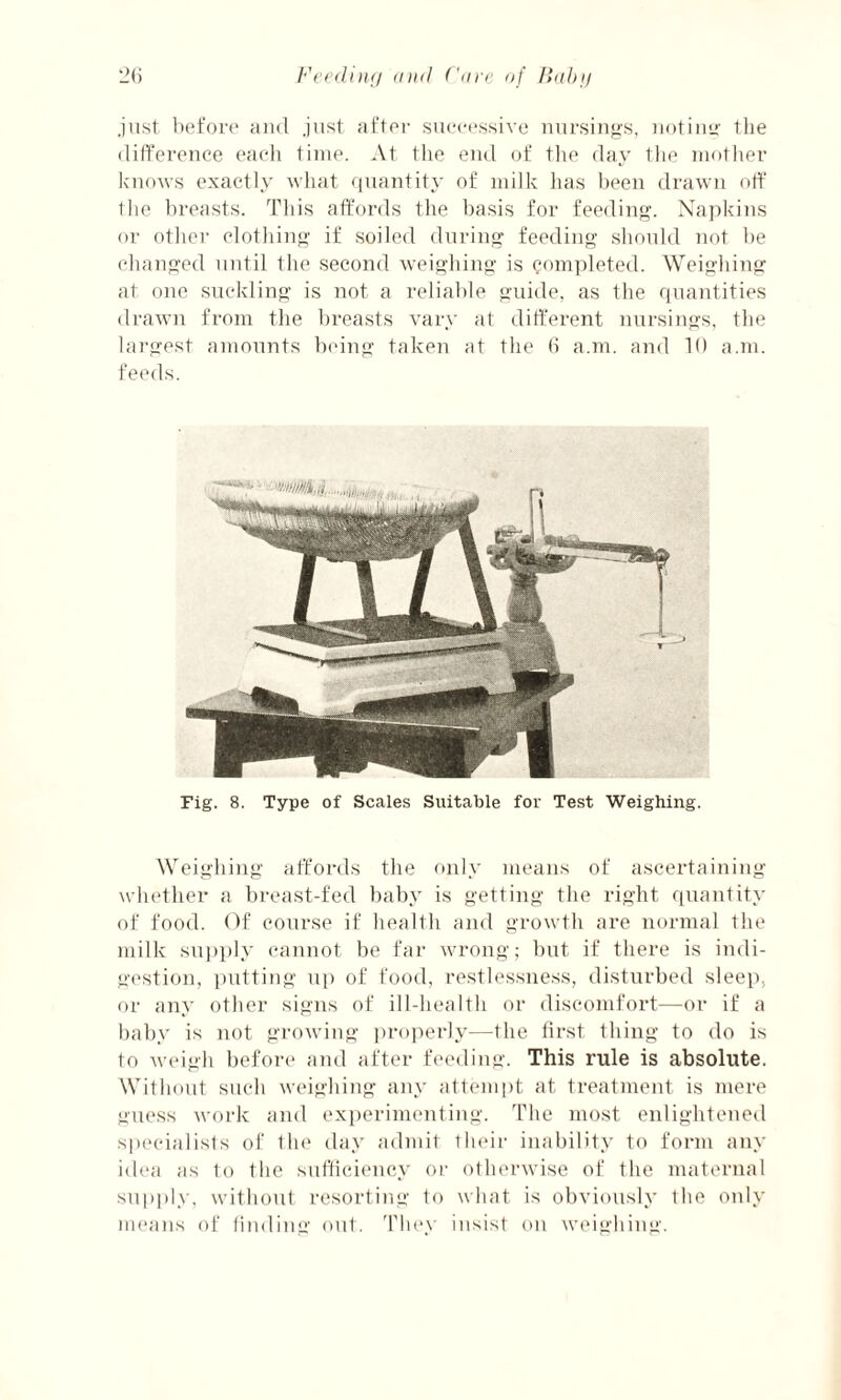 just before and just after successive nursings, noting the difference each time. At the end of the day the mother knows exactly what quantity of milk has been drawn off die breasts. This affords the basis for feeding. Napkins or other clothing if soiled during feeding should not be changed until the second weighing is completed. Weighing at one suckling is not a reliable guide, as the quantities drawn from the breasts vary at different nursings, the largest amounts being taken at the 6 a.m. and 10 a.m. feeds. Fig. 8. Type of Scales Suitable for Test Weighing. Weighing affords the only means of ascertaining whether a breast-fed baby is getting the right quantity of food. Of course if health and growth are normal the milk supply cannot be far wrong; but if there is indi¬ gestion, putting up of food, restlessness, disturbed sleep, or any other signs of ill-health or discomfort—or if a baby is not growing properly—the first thing to do is to weigh before and after feeding. This rule is absolute. Without such weighing any attempt at treatment is mere guess work and experimenting. The most enlightened specialists of the day admit their inability to form any idea as to the sufficiency or otherwise of the maternal supply, without resorting to what is obviously the only means of finding out. They insist on weighing.