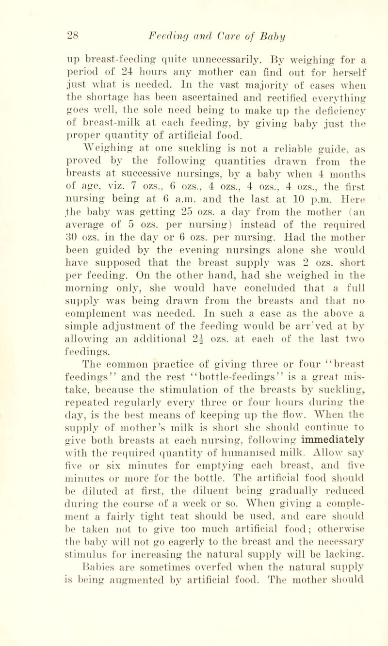 up breast-feeding quite unnecessarily. By weighing for a period of 24 hours any mother can find out for herself just what is needed. In the vast majority of cases when the shortage has been ascertained and rectified everything goes well, the sole need being to make up the deficiency of breast-milk at each feeding, by giving baby just the proper quantity of artificial food. Weighing at one suckling is not a reliable guide, as proved by the following quantities drawn from the breasts at successive nursings, by a baby when 4 months of age, viz. 7 ozs., 6 ozs., 4 ozs., 4 ozs., 4 ozs., the first nursing being at 6 a.m. and the last at 10 p.m. Here the baby was getting 25 ozs. a day from the mother (an average of 5 ozs. per nursing) instead of the required 30 ozs. in the day or 6 ozs. per nursing. Had the mother been guided by the evening nursings alone she would have supposed that the breast supply was 2 ozs. short per feeding. On the other hand, had she weighed in the morning only, she would have concluded that a full supply Avas being drawn from the breasts and that no complement was needed. In such a case as the aboA’e a simple adjustment of the feeding Avould be arr'ved at by alloAving an additional 24 ozs. at each of the last two feedings. The common practice of giving three or four “breast feedings” and the rest “bottle-feedings” is a great mis¬ take, because the stimulation of the breasts by suckling, repeated regularly every three or four hours during the day, is the best means of keeping up the flow. When the supply of mother’s milk is short she should continue to give both breasts at each nursing, following immediately with the required quantity of humanised milk. Allow say five or six minutes for emptying each breast, and five minutes or more for the bottle. The artificial food should be diluted at first, the diluent being gradually reduced during the course of a week or so. When giving a comple¬ ment a fairly tight teat should be used, and care should he taken not to give too much artificial food; otherwise the baby will not go eagerly to the breast and the necessary stimulus for increasing the natural supply will be lacking. Babies are sometimes overfed Avhen the natural supply is being augmented by artificial food. The mother should