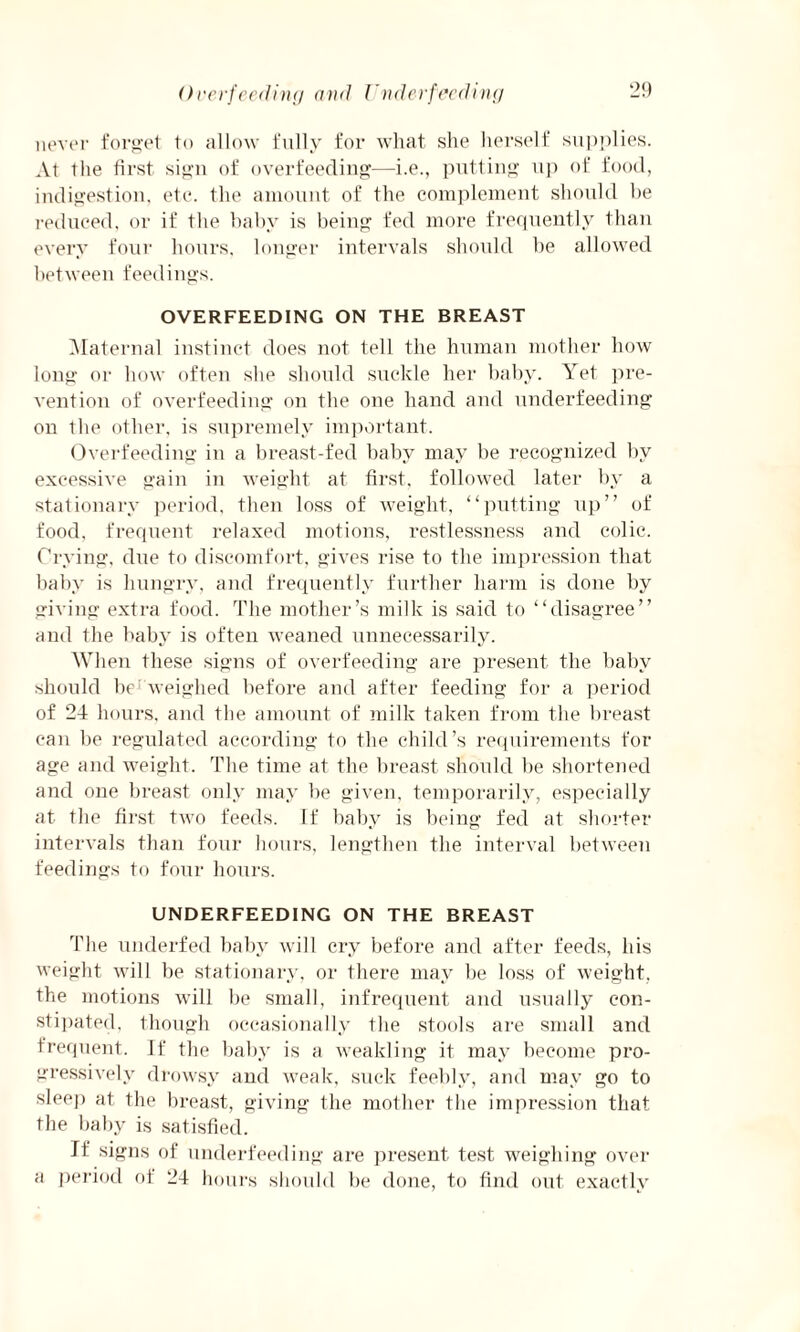 Overfeeding and Underfeeding never forget to allow fully for what she herself supplies. At the first sign of overfeeding—i.e., putting up of food, indigestion, etc. the amount of the complement should be reduced, or if the baby is being fed more frequently than every four hours, longer intervals should be allowed between feedings. OVERFEEDING ON THE BREAST Maternal instinct does not tell the human mother how long or how often she should suckle her baby. Yet pre¬ vention of overfeeding on the one hand and underfeeding on the other, is supremely important. Overfeeding in a breast-fed baby may be recognized by excessive gain in weight at first, followed later by a stationary period, then loss of weight, “putting up” of food, frequent relaxed motions, restlessness and colic. Crying, due to discomfort, gives rise to the impression that baby is hungry, and frequently further harm is done by giving extra food. The mother’s milk is said to “disagree” and the baby is often weaned unnecessarily. When these signs of overfeeding are present the baby should be weighed before and after feeding for a period of 24 hours, and the amount of milk taken from the breast can be regulated according to the child’s requirements for age and weight. The time at the breast should be shortened and one breast only may be given, temporarily, especially at the first two feeds. If baby is being fed at shorter intervals than four hours, lengthen the interval between feedings to four hours. UNDERFEEDING ON THE BREAST The underfed baby will cry before and after feeds, his weight will be stationary, or there may be loss of weight, the motions will be small, infrequent and usually con¬ stipated, though occasionally the stools are small and frequent. If the baby is a weakling it may become pro¬ gressively drowsy and weak, suck feebly, and may go to sleep at the breast, giving the mother the impression that the baby is satisfied. It signs of underfeeding are present test weighing over a period of 24 hours should be done, to find out exactly