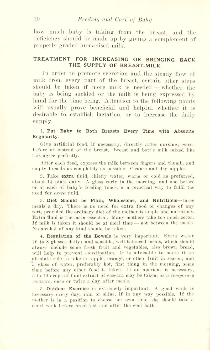 how much baby is taking- from the breast, and the deficiency should be made up by giving a complement of properly graded humanised milk. TREATMENT FOR INCREASING OR BRINGING BACK THE SUPPLY OF BREAST-MILK In order to promote secretion and the steady flow of milk from every part of the breast, certain other steps should be taken if more milk is needed — whether the baby is being suckled or the milk is being expressed by hand for the time being. Attention to the following points will usually prove beneficial and helpful whether it is desirable to establish lactation, or to increase the daily supply. 1. Put Baby to Both Breasts Every Time with Absolute Regularity. Give artificial food, if necessary, directly after nursing; never before or instead of the breast. Breast and bottle milk mixed like this agree perfectly. After each feed, express the milk between lingers and thumb, and empty breasts as completely as possible. Cleanse and dry nipples. 2. Take extra fluid, chiefly water, warm or cold as preferred, about II pints daily. A glass early in the morning, and one before or at each of baby’s feeding times, is a practical way to fulfil the need for extra fluid. 3. Diet Should be Plain, Wholesome, and Nutritious—three meals a day. There is no need for extra food or changes of any sort, provided the ordinary diet of the mother is ample and nutritious. Extra fluid is the main essential. Many mothers take too much cocoa. If milk is taken it should be at meal time — not between the meals. No alcohol of any kind should be taken. 4. Regulation of the Bowels is very important. Extra water (0 to 8 glasses daily) and sensible, well-balanced meals, which should always include some fresh fruit and vegetables, also brown bread, will help to prevent constipation. It is advisable to make it an absolute rule to take an apple, orange, or other fruit in season, and a glass of water, preferably hot, first thing in the morning, some time before any other food is taken. If an aperient is necessary, .1 to 10 drops of fluid extract of cascara may be taken, as a temporary measure, once or twice a day after meals. 5. Outdoor Exercise is extremely important. A good walk is necessary every day, rain or shine, if in any way possible. If the mother is in a position to choose her own time, she should take a short walk before breakfast and after the cool bath.