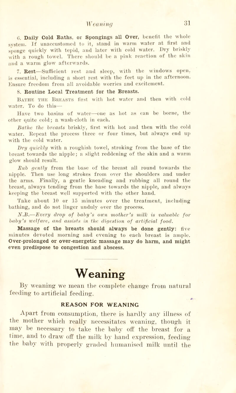 Weaning (5. Daily Cold Baths, or Spongings all Over, benefit the whole system. If unaccustomed to it, stand in warm water at first and sponge quickly with tepid, and later with cold water. Dry briskly with a rough towel. There should be a pink reaction of the skin and a warm glow afterwards. 7. Rest—Sufficient rest and sleep, with the windows open, is essential, including a short rest with the feet up in the afternoon. Ensure freedom from all avoidable worries and excitement. S. Routine Local Treatment for the Breasts. Bathe the Breasts first with hot water and then with cold water. To do this— Have two basins of water—one as hot as can be borne, the other quite cold; a wasli-cloth in each. Bathe the breasts briskly, first with hot and then with the cold water. Repeat the process three or four times, but always end up with the cold water. Dry quickly with a rougliisli towel, stroking from the base of the breast towards the nipple; a slight reddening of the skin and a warm glow should result. Bub gently from the base of the breast all round towards the nipple. Then use long strokes from over the shoulders and under the arms. Finally, a gentle kneading and rubbing all round the breast, always tending from the base towards the nipple, and always keeping the breast well supported with the other hand. Take about 10 or 15 minutes over the treatment, including bathing, and do not linger unduly over the process. N.B.—Every drop of baby’s own mother’s milk is valuable for baby’s welfare, and assists in the digestion of artificial food. Massage of the breasts should always be done gently: five minutes devoted morning and evening to each breast is ample. Over-prolonged or over-energetic massage may do harm, and might even predispose to congestion and abscess. Weaning By weaning we mean the complete change from natural feeding to artificial feeding. i REASON FOR WEANING Apart from consumption, there is hardly any iilness of the mother which really necessitates weaning, though it may be necessary to take the baby off the breast for a time, and to draw off the milk by hand expression, feeding the baby with properly graded humanised milk until the